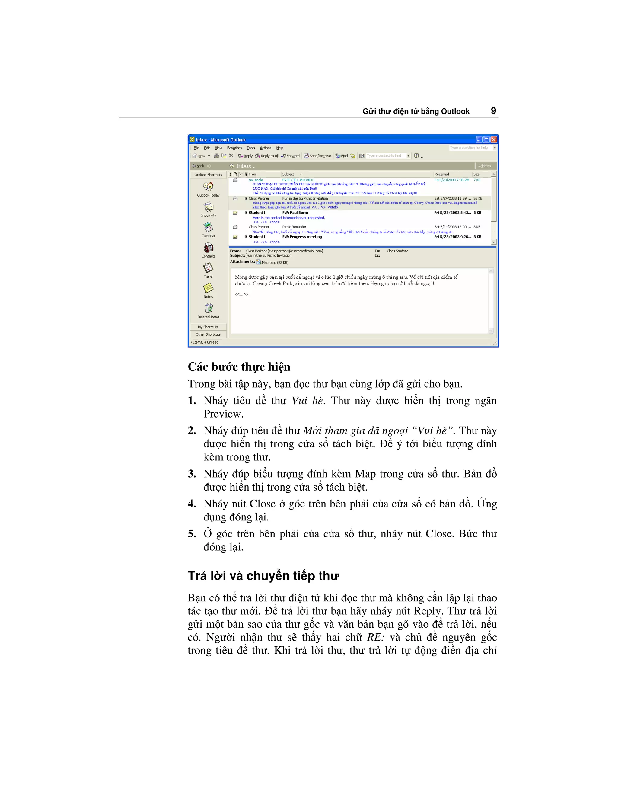 G i thư i n t   b ng Outlook   9




Các bư c th c hi n
Trong bài t p này, b n c thư b n cùng l p ã g i cho b n.
1. Nháy tiêu      thư Vui hè. Thư này ư c hi n th trong ngăn
   Preview.
2. Nháy úp tiêu thư M i tham gia dã ngo i “Vui hè”. Thư này
    ư c hi n th trong c a s tách bi t.    ý t i bi u tư ng ính
   kèm trong thư.
3. Nháy úp bi u tư ng ính kèm Map trong c a s thư. B n
    ư c hi n th trong c a s tách bi t.
4. Nháy nút Close góc trên bên ph i c a c a s có b n . ng
   d ng óng l i.
5.    góc trên bên ph i c a c a s thư, nháy nút Close. B c thư
    óng l i.

Tr l i và chuy n ti p thư
B n có th tr l i thư i n t khi c thư mà không c n l p l i thao
tác t o thư m i.   tr l i thư b n hãy nháy nút Reply. Thư tr l i
g i m t b n sao c a thư g c và văn b n b n gõ vào     tr l i, n u
có. Ngư i nh n thư s th y hai ch RE: và ch           nguyên g c
trong tiêu   thư. Khi tr l i thư, thư tr l i t   ng i n a ch
 