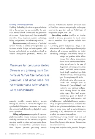Enabling Technology/Services                             provided by banks and payment processors such
    Enabling Technology/Services are generally invis-        as First Data, there are also pure-play online pay-
    ible to the end-user, but are essential for the tech-    ment service providers such as PayPal (part of
    nical delivery of web content and the generation         eBay) and Google Check-Out.
    of revenues. Highly fragmented, these services fall      	 Advertising services providers are funda-
    into three broad segments: support technology,           mental to revenue generation for most online
    billing and payments and advertising services.           service providers. This segment includes four
    	 Support technology refers to a set of technical        categories:
    services provided to online service providers and        •	 Advertising agencies that provide a range of ser-
    includes website design and development, web                vices to their clients, including media campaign
    hosting and technical service platforms (such as            planning, ad inventory acquisition for online
    content management platforms). Akamai, for                  advertising campaigns, and creative services to
                                                                             	 design and produce online adver-
                                                                             	 tising. They charge commissions
                                                                             	 based on the total volume of adver-
                                                                             	 tising spend and, in the case of
    Revenues for consumer Online                                             	 large multi-service agencies such as

    Services are growing more than                                           	 OMD and WPP, online advertis-
                                                                             	 ing is simply part of their portfolio
    twice as fast as Internet access                                         	 of client services, albeit a growing
                                                                             	 part that requires specific skills.
    provision and more than five                                             •	 Dedicated online advertising net-
                                                                             	 works and exchanges such as
    times faster than sales of hard-                                         	 Doubleclick (part of Google). Ad
                                                                             	 networks are a technical and pay-
    ware and software.                                                       	 ment clearing house for adver-
                                                                             	 tising space. They both acquire
                                                                             	 advertising space on behalf of
                                                                             	 media buyers and advertisers and
    example, provides content delivery services                 sell ad inventory on behalf of Internet websites.
    through its network of servers that improve the             They also provide the technical platforms that
    speed and reliability of the connection and manage          facilitate the placement of display ads on web-
    the network load efficiently on behalf of online            sites. In some cases, such as Advertising.com
    service providers.                                          (owned by AOL), ad networks will acquire and
    	 Billing and payments comprise all payment                 resell ad inventory with a mark-up.
    platforms used to process monetary transactions          •	 Third-party ad serving providers that host and
    made by consumers on the Internet—to pay for                distribute online ads. This is also often per-
    accessing specific services (such as music down-            formed by the advertising agency that provides
    loads) or to conduct online e-Commerce transac-             the creative services.
    tions. Beyond payment processing services                •	 Ratings and analytics service providers that pro-


8   INTERNET VALUE CHAIN ECONOMICS        |   A.T. Kearney
 