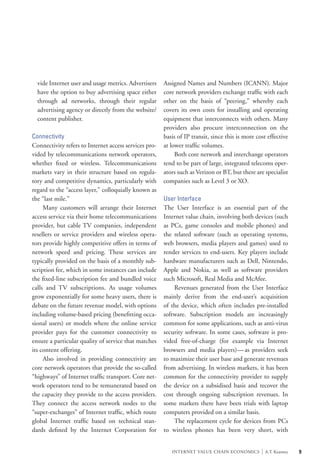 vide Internet user and usage metrics. Advertisers    Assigned Names and Numbers (ICANN). Major
  have the option to buy advertising space either      core network providers exchange traffic with each
  through ad networks, through their regular           other on the basis of “peering,” whereby each
  advertising agency or directly from the website/     covers its own costs for installing and operating
  content publisher.                                   equipment that interconnects with others. Many
                                                       providers also procure interconnection on the
Connectivity                                           basis of IP transit, since this is more cost effective
Connectivity refers to Internet access services pro-   at lower traffic volumes.
vided by telecommunications network operators,         	 Both core network and interchange operators
whether fixed or wireless. Telecommunications          tend to be part of large, integrated telecoms oper-
markets vary in their structure based on regula-       ators such as Verizon or BT, but there are specialist
tory and competitive dynamics, particularly with       companies such as Level 3 or XO.
regard to the “access layer,” colloquially known as
the “last mile.”                                       User Interface
	 Many customers will arrange their Internet           The User Interface is an essential part of the
access service via their home telecommunications       Internet value chain, involving both devices (such
provider, but cable TV companies, independent          as PCs, game consoles and mobile phones) and
resellers or service providers and wireless opera-     the related software (such as operating systems,
tors provide highly competitive offers in terms of     web browsers, media players and games) used to
network speed and pricing. These services are          render services to end-users. Key players include
typically provided on the basis of a monthly sub-      hardware manufacturers such as Dell, Nintendo,
scription fee, which in some instances can include     Apple and Nokia, as well as software providers
the fixed-line subscription fee and bundled voice      such Microsoft, Real Media and McAfee.
calls and TV subscriptions. As usage volumes           	 Revenues generated from the User Interface
grow exponentially for some heavy users, there is      mainly derive from the end-user’s acquisition
debate on the future revenue model, with options       of the device, which often includes pre-installed
including volume-based pricing (benefitting occa-      software. Subscription models are increasingly
sional users) or models where the online service       common for some applications, such as anti-virus
provider pays for the customer connectivity to         security software. In some cases, software is pro-
ensure a particular quality of service that matches    vided free-of-charge (for example via Internet
its content offering.                                  browsers and media players) — as providers seek
	 Also involved in providing connectivity are          to maximize their user base and generate revenues
core network operators that provide the so-called      from advertising. In wireless markets, it has been
“highways” of Internet traffic transport. Core net-    common for the connectivity provider to supply
work operators tend to be remunerated based on         the device on a subsidised basis and recover the
the capacity they provide to the access providers.     cost through ongoing subscription revenues. In
They connect the access network nodes to the           some markets there have been trials with laptop
“super-exchanges” of Internet traffic, which route     computers provided on a similar basis.
global Internet traffic based on technical stan-       	 The replacement cycle for devices from PCs
dards defined by the Internet Corporation for          to wireless phones has been very short, with


                                                          INTERNET VALUE CHAIN ECONOMICS         |   A.T. Kearney   9
 