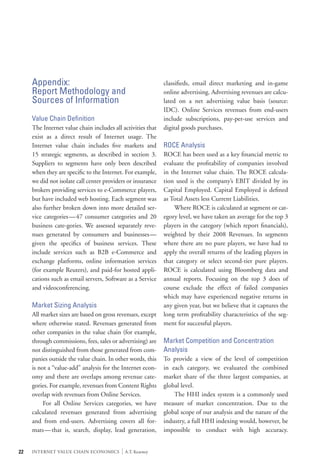 Appendix:                                                classifieds, email direct marketing and in-game
     Report Methodology and                                   online advertising. Advertising revenues are calcu-
     Sources of Information                                   lated on a net advertising value basis (source:
                                                              IDC). Online Services revenues from end-users
     Value Chain Definition                                   include subscriptions, pay-per-use services and
     The Internet value chain includes all activities that    digital goods purchases.
     exist as a direct result of Internet usage. The
     Internet value chain includes five markets and           ROCE Analysis
     15 strategic segments, as described in section 3.        ROCE has been used as a key financial metric to
     Suppliers to segments have only been described           evaluate the profitability of companies involved
     when they are specific to the Internet. For example,     in the Internet value chain. The ROCE calcula-
     we did not isolate call center providers or insurance    tion used is the company’s EBIT divided by its
     brokers providing services to e-Commerce players,        Capital Employed. Capital Employed is defined
     but have included web hosting. Each segment was          as Total Assets less Current Liabilities.
     also further broken down into more detailed ser-         	 Where ROCE is calculated at segment or cat-
     vice categories—47 consumer categories and 20            egory level, we have taken an average for the top 3
     business cate-gories. We assessed separately reve-       players in the category (which report financials),
     nues generated by consumers and businesses—              weighted by their 2008 Revenues. In segments
     given the specifics of business services. These          where there are no pure players, we have had to
     include services such as B2B e-Commerce and              apply the overall returns of the leading players in
     exchange platforms, online information services          that category or select second-tier pure players.
     (for example Reuters), and paid-for hosted appli-        ROCE is calculated using Bloomberg data and
     cations such as email servers, Software as a Service     annual reports. Focusing on the top 3 does of
     and videoconferencing.                                   course exclude the effect of failed companies
                                                              which may have experienced negative returns in
     Market Sizing Analysis                                   any given year, but we believe that it captures the
     All market sizes are based on gross revenues, except     long term profitability characteristics of the seg-
     where otherwise stated. Revenues generated from          ment for successful players.
     other companies in the value chain (for example,
     through commissions, fees, sales or advertising) are     Market Competition and Concentration
     not distinguished from those generated from com-         Analysis
     panies outside the value chain. In other words, this     To provide a view of the level of competition
     is not a “value-add” analysis for the Internet econ-     in each category, we evaluated the combined
     omy and there are overlaps among revenue cate-           market share of the three largest companies, at
     gories. For example, revenues from Content Rights        global level.
     overlap with revenues from Online Services.              	 The HHI index system is a commonly used
     	 For all Online Services categories, we have            measure of market concentration. Due to the
     calculated revenues generated from advertising           global scope of our analysis and the nature of the
     and from end-users. Advertising covers all for-          industry, a full HHI indexing would, however, be
     mats—that is, search, display, lead generation,          impossible to conduct with high accuracy.


22   INTERNET VALUE CHAIN ECONOMICS        |   A.T. Kearney
 