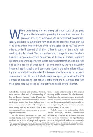 W
            hen considering the technological innovations of the past
            50 years, the Internet is probably the one that has had the
            greatest impact on everyday life in developed economies.
Nearly six out of 10 Americans now shop online and more than four out
of 10 bank online. Twenty hours of video are uploaded to YouTube every
minute, while 5 percent of all time online is spent on the social net-
working site, Facebook. The Internet has also changed the way in which
businesses operate—today, 64 percent of C-level executives conduct
six or more searches per day to locate business information. The Internet
has been a source of great good—as evidenced by the role played by
Internet-based mapping and communications in the relief effort follow-
ing the recent Haiti earthquake. The Internet also has shown a negative
side—more than 97 percent of all emails are spam, while more than 70
percent of Americans fear online identity theft and 57 percent feel that
their personal privacy has been greatly diminished by the Internet.1

Behind these statistics and headlines, however,                                tions, a sound understanding of the Internet
there remains a low level of understanding of                                  economy will be important for all stakeholders.
how the Internet economy works. Who are the                                    This includes the companies playing a role in the
different players involved in the Internet, beyond                             Internet economy, private and business consum-
the flagship names? How is the industry struc-                                 ers, and the regulators and policy-makers who are
tured and how concentrated is it? How do players                               increasingly being asked to oversee or intervene in
make money and how do revenues flow across                                     multiple aspects of the Internet.
the value chain? Is the industry attractive in terms                           	 To help improve the understanding of the
of growth and returns?                                                         Internet landscape, Vodafone commissioned
	 As the Internet continues to grow and                                        A.T. Kearney to conduct a review of the Internet’s
develop, playing an increasingly important role in                             value chain and economics. This paper has been
the lives and activities of people and organiza-                               produced independently and does not necessarily
1
 Data sources include Pew Internet & American Life Project survey, 2009; YouTube, May 2009; ComScore, April 2009; Google, Forbes, BtoB, June2009;
“Social media get quake reports out fast,” Los Angeles Times, January 2010; Microsoft, 2009, quoted in http://news.bbc.co.uk/2/hi/technology/7988579.stm;
ABC News/Washington Post, 2009, quoted in http://www.spendonlife.com/blog/new-poll-shows-increased-id-theft-fear.



                                                                                    INTERNET VALUE CHAIN ECONOMICS                         |   A.T. Kearney   1
 