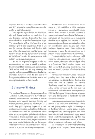 represent the views of Vodafone. Neither Vodafone        	 Total Internet value chain revenues are esti-
    nor A.T. Kearney is responsible for the use that         mated at US$1,930 billion in 2008, growing on
    might be made of this paper.                             average at 10 percent p.a. More than 60 percent
    	 This paper has a global scope but most exam-           derives from business-to-business activities as
    ples and illustrations focus on North American           many organisations have embraced the Internet to
    and European markets. Terminology has been               market and sell their services and to manage rela-
    standardised and may differ from regional usage.         tionships with suppliers and partners. On the
    The paper begins with a brief overview of the            consumer side, the largest categories of spend are
    Internet’s growth and usage trends. Next, it lays        for retail Internet access and end-user devices/
    out the Internet value chain and describes each          hardware. Between them, these enablers for
    part of the value chain in terms of key players and      households to access the Internet account for 44
    revenue models. Finally, it provides an assessment       percent of total consumer value chain revenues.
    of the industry’s market size, growth trends, prof-      	 Consumer Online Services, the most visible
    itability and competitive structure.                     part of the Internet economy, represent a US$242
    	 It is not the purpose of this paper to offer rec-      billion market, of which a substantial part relates
    ommendations, but rather to provide a consistent         to e-Commerce. Search engines capture more
    framework and fact base to inform public debate.         than one-third of remaining online service reve-
    With such a broad remit we may inevitably dis-           nues and indeed 59 percent of online advertising
    appoint readers who would like more detail about         revenues.
    individual markets or issues; for that reason we         	 Revenues for consumer Online Services are
    have provided documentation of our sources and           growing more than twice as fast as those for
    assumptions to assist further research.                  Internet access provision and more than five times
                                                             faster than sales of hardware and software.
                                                             Bandwidth growth has been even stronger, but
    1. Summary of Findings                                   online service revenues are for the most part
                                                             disconnected from bandwidth consumption — in
    The number of Internet users has grown rapidly to        2008 file-sharing and video-on-demand accounted
    1.7 billion in 2009, or a quarter of the world’s pop-    for nearly three-quarters of bandwidth but only
    ulation. Consumers use the Internet for an increas-      8 percent of revenues.
    ing range of everyday activities, from shopping and      	 Our analysis shows that the most concentrated
    banking to sharing photos and watching TV. As a          markets in the value chain are the Online Services
    result, they spend a growing proportion of their         of VoIP, gaming and search plus certain categories
    media consumption time and wallet on the Internet.       of hardware/software, namely games consoles,
    A complex value chain has developed to deliver           smart phones and operating systems. The online
    these services, comprising global and local players      advertising network market is also highly concen-
    with assets as diverse as content rights, communi-       trated. In all of these categories the top three play-
    cations and IT infrastructure, proprietary software      ers account for more than 60 percent of revenues,
    and global brands. Businesses also use the Internet      driven by strong network and/or scale effects.
    extensively to market and distribute their services      	 We also analysed the profitability of the larg-
    as well as to procure and manage supply chains.          est players in all categories. While many factors


2   INTERNET VALUE CHAIN ECONOMICS        |   A.T. Kearney
 