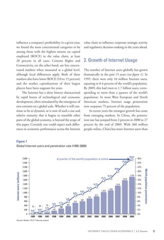 influence a company’s profitability in a given year,                                        value chain to influence corporate strategic activity
 we found the most concentrated categories to be                                             and regulatory decision-making in the years ahead.
 among those with the highest returns on capital
 employed (ROCE) in the value chain, at least
 20 percent in all cases. Content Rights and                                                 2. Growth of Internet Usage
 Connectivity, on the other hand, are less concen-
 trated markets when measured at a global level,                                             The number of Internet users globally has grown
 although local differences apply. Both of these                                             dramatically in the past 15 years (see figure 1). In
 markets also have lower ROCE (10 to 15 percent)                                             1995, there were only 16 million Internet users,
 and the market capitalisations of their largest                                             equating to 0.4 percent of the world’s population.
 players have been stagnant for years.                                                       By 2009, this had risen to 1.7 billion users, corre-
 	 The Internet has a short history characterised                                            sponding to more than a quarter of the world’s
 by rapid bursts of technological and economic                                               population. In most West European and North
 development, often stimulated by the emergence of                                           American markets, Internet usage penetration
 new entrants on a global scale. Whether it will con-                                        now surpasses 75 percent of the population.
 tinue to be so dynamic or is now of such a size and                                         	 In recent years the strongest growth has come
 relative maturity that it begins to resemble other                                          from emerging markets. In China, the penetra-
 parts of the global economy, is beyond the scope of                                         tion rate has jumped from 2 percent in 2000 to 27
 this paper. Certainly one could expect such differ-                                         percent by the end of 2009. With 360 million
 ences in economic performance across the Internet                                           people online, China has more Internet users than


  Figure 1
  Global Internet users and penetration rate (1995-2009)


                                                                                                                                               25.6%
                            2,600                               A quarter of the world’s population is online                                               26%
                                                                                                                                       23.5%
                            2,400                                                                                                                           24%
                            2,200                                                                                                                           22%
                                                                                                                               20.0%
                                                                                                                                                                   World population penetration




                            2,000                                                                                                                           20%
Internet users (millions)




                            1,800                                                                                      16.7%                   1,734        18%
                                                                                                               15.7%                   1,574
                            1,600                                                                                                                           16%
                            1,400                                                                      12.7%                   1,319                        14%
                            1,200                                                              11.1%                                                        12%
                                                                                                                       1,093
                                                                                       9.4%                    1,018
                            1,000                                               8.6%                                                                        10%
                                                                                                        817
                             800                                                                719                                                         8%
                                                                         5.8%          587
                             600                                                513                                                                         6%
                                                                  4.1%
                                                         3.6%            361
                             400            36     70                                                                                                       4%
                                     16                           248
                                                  1.7%
                             200           0.9%          147                                                                                                2%
                                    0.4%
                               0                                                                                                                            0%
                                    1995   1996   1997   1998     1999   2000   2001   2002    2003    2004    2005    2006    2007    2008    2009
  Sources: Nielsen, ITU; A.T. Kearney analysis




                                                                                                INTERNET VALUE CHAIN ECONOMICS                         |   A.T. Kearney                           3
 