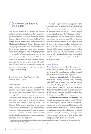 3. Overview of the Internet                                                         	 Content Rights owners are typically media
       Value Chain                                                                      companies such as Warner Brothers, the BBC or
                                                                                        Electronic Arts providing their content for a share
    The Internet ecosystem is complex and involves                                      of revenues and/or license fees. Content Rights
    multiple activities and players. We break down                                      owners typically retain 50 to 70 percent of the rev-
    the Internet value chain into five main markets:                                    enues generated by the online service provider
    Content Rights, Online Services, Enabling Tech-                                     that makes the content accessible to Internet
    nology/Services, Connectivity and User Interface                                    users. For instance, iTunes shares approximately
    (devices and applications). Figure 4 shows the main                                 70 percent of revenues earned on each music pur-
    strategic segments within each market and the dif-                                  chase with the music majors.3 In some cases,
    ferent service categories within those segments,                                    Content Rights owners provide their own Online
    together with the logos of some of the larger players.                              Services, such as the BBC iPlayer service. Of course,
    	 A number of industry players operate in two                                       there is still considerable illegal or unauthorised
    or more segments of the value chain. This can be                                    use of content on the Internet for which there is
    powerful in terms of creating a seamless customer                                   no payment made.
    experience but can also be used to take full advan-
    tage of assets such as technology, brands and                                       Online Services
    customer relationships in order to strengthen                                       Online Services correspond to the range of ser-
    competitive positioning.                                                            vices accessed by Internet users and are, as a result,
                                                                                        very diverse. For simplification, we have grouped
                                                                                        Online Services into five main segments:4
    Description of the Key Markets in the                                               	 Communications. Includes all forms of com-
    Internet Value Chain                                                                munications among Internet users, including
                                                                                        voice (VoIP), social networking, email and instant
    Content Rights                                                                      messaging. Leading providers of such services
    Much Internet content is user-generated, for                                        include Skype (part of eBay), Facebook and
    example, an individual’s page on a social network-                                  Hotmail (part of Microsoft). With the exception
    ing site or a “tweet” message on Twitter. Such con-                                 of VoIP, these services are invariably provided free-
    tent typically does not involve remuneration to                                     of-charge and funded by advertising revenues.
    content creators, although they may well retain                                     	 General/vertical content destinations. This
    copyright or some degree of privacy protection                                      segment includes general content portals (Yahoo!)
    over how their content is used by others. The                                       and more targeted services such as dating web-
    Content Rights market quantified in our subse-                                      sites, general news/consumer publishing or special
    quent analysis corresponds to the provisioning of                                   interest content websites on a diverse range of
    content to online service providers on a commer-                                    topics from wine to politics. Revenues are mostly
    cial basis. Examples of such content include                                        generated through advertising, although some
    music, filmed entertainment, games, news or the                                     websites charge for access to their services (for
    content of books and magazines.                                                     example, dating websites and FT.com).
    3
        Content Rights are often more complex than described here: an artist may own rights to different elements of a composition and receive royalties out of the 	
         revenues collected by the media company.
    4
        In subsequent analyses we also refer to the main categories of service within these segments where market characteristics are distinct.



6   INTERNET VALUE CHAIN ECONOMICS                            |   A.T. Kearney
 
