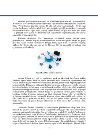 İnternetin gelişmesindeki son aşama ise World Wide Web’in (www) geliştirilmesidir.
World Wide Web, İnternet kullanımı ve kullanıcı sayısının artmasında önemli rol oynamıştır.
Ocak 1993’te İnternet üzerinde yalnızca 50 adet web sitesi bulunmaktaydı. 1993’ün mart
ayında tüm İnternet trafiğinin yüzde 0,1’i web üzerinden gerçekleşmekteyken ekim ayında
İnternetteki web sitesi sayısı 500’e ulaşmış, toplam İnternet trafiği içinde webin payı yüzde
1’e çıkmıştır. 1994 yılında ise İnternetle ilgili standartların oluşturulmasıyla yeni tarayıcı
programlar piyasaya çıkmıştır.
      Bilgisayar devriminin ikinci aşamasının en önemli unsuru İnternet olarak
gözükmektedir. İnternet, bilgi ve enformasyona daha duyarlı hâle gelmiş insana her geçen
gün daha cazip fırsatlar sunmaktadır. Bilgiye kolay, ucuz, hızlı, ve güvenli ulaşmayı
sağlayan bir iletişim ağı olan İnternet ile dünyanın dört bir yanındaki milyonlarca bilgi
kaynağına erişebilmektedir.




                              Resim 1.1: Dünyayı saran İnternet


       İnternet iletişim ağı, kişi ve kuruluşlara pratik ve ekonomik haberleşme imkânı
vermekte, ayrıca sağlık, bilim ve ticaret hayatında büyük kolaylıklar sağlamaktadır. Bu
hâliyle İnternete büyük bir kütüphane denilebilir. İnternet, temel olarak bilginin paylaşımını
amaçlamaktadır. Dolayısıyla kullanıcılar kendilerine tanınan yetkiler çerçevesinde, İnternete
bağlı diğer herhangi bir bilgisayar ağına bağlanarak bu ağdaki bilgileri okuyabilir veya kendi
bilgisayarlarına kopyalayabilir ve kendi bilgisayarında bulunan bilgileri de başka bilgisayar
kullanıcılarına gönderebilirler. İnternet, bireyi öne çıkarmanın yanında, geniş kitlelerin iş
birliğine, beraber üretimine, deneyim ve bilgi birikimini, kişisel bilgi ve meraklarını
paylaşmayı mümkün kılmıştır. İnternet hiç kimsenin tahmin edemediği biçimde gelişmekte,
fazla teknik beceri gerektirmeden, kolay, ucuz ve hızlı yapma ortamı sağlamıştır. 3G gibi
mobil teknolojiler ve gelişen bilişim teknolojileri ise bunu insana her an sürekli olarak
sunmaktalar.

       Uluslararası İnternet sitelerinin ve sunucularının performansını takip eden İsveç
merkezli bir şirketin, İnternet, e-posta ve sosyal medyadaki geçen yılın temel istatistiklerini
açıklayan raporuna göre dünyadaki İnternet kullanıcı sayısı yüzde 14 artışla 1,7 milyarı aştı.
İnternet kullanıcılarının yüzde 42’si Asya’da bulunurken Asya’yı yüzde 24 ile Avrupa izledi.
Geçen yıl günde ortalama 294 milyar adet e-posta gönderilirken bu e-postaların yaklaşık
yüzde 90’ı kötü amaçlı(istenmeyen spam) e-postalardan oluştu. Toplam e-posta kullanıcı
sayısı da 1,8 milyara ulaştı. Bu sayının 480 milyonu geçen yıl e-posta kullanmaya başladı. 2
milyara ulaşan İnternet kullanıcılarının toplam sayısı hesaba katıldığında, dünyada hâlen

                                              4
 
