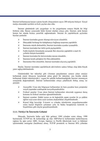 İnternet kullanmasına karşın e-posta hesabı olmayanların sayısı 200 milyonu buluyor. Sosyal
medya alanındaki içerikler en hızlı yayılan alan oldu.

       İnternet günümüzde çok yaygınlaştı ve bu yaygınlaşma sonucu büyük bir bilgi
birikimi oldu. Bunun sonucunda farklı hizmet alanları ortaya çıktı. İnternet, artık hemen
hemen her alanda bizlere yararlılık sağlamaktadır. İnternet ile yapılabilecek şeylerden
bazıları şunlardır:

           İnternet üzerinden gazete okunup televizyon izlenebilir.
           Dünyadaki herhangi bir kütüphaneye bağlanıp araştırma yapılabilir.
           İnternette müzik dinlenebilir, İnternet üzerinden oyunlar oynanabilir.
           İnternet üzerinden her türlü içerik paylaşılabilir.
           Farklı kişilerle forumlarda yazışarak fikir alışverişi yapılabilir e-mail vb.
            yollarla iletişim kurulabilir
           İnternet üzerinden bir üniversiteden mezun olunabilir.
           İnternete kendi çektiğiniz bir film yüklenebilir.
           İnternetten film izlenebilir, İnternet üzerinden alışveriş yapılabilir.

       Bunlar, İnternet üzerinden yapılabilecek aktivitelerin sadece birkaçı olup daha birçok
yarar sağlayılabilmektedir.

      Günümüzdeki her teknoloji gibi (Atomun parçalanması sonucu çıkan enerjiyi
kullanmak enerji ihtiyacını karşılamak adına güzel bir teknoloji, onu bomba olarak
kullanmak felaket teknolojisidir.) uygun bir şekilde kullanılmadığında İnternet istenmeyen
sonuçlarda doğurmaktadır. İnternet kullanımından ortaya çıkabilecek birkaç sonuç ise
şöyledir:

           Asosyallik: Uzun süre bilgisayar kullanımları ile hem çocuklar hem yetişkinler
            sosyal yaşamdan uzaklaşarak asosyalleşmektedirler.
           Fiziksel zararlar: Uzun süren İnternet kullanımları sürecinde uygunsuz duruş
            konumu ile fiziksel zararlara uğranabilmektedir.
           İnternet oyunları: Şiddet içeren ya da bağımlılık yapan oyunlar ile ya şiddete
            eğilim veya uzun süren oyun oynama alışkanlıkları oluşabilmektedir.
           Kişisel bilgi hırsızlığı: E-ticaret ve e-banka işlemlerinin yaygınlaşmasından
            sonra kişisel bilgilerin çalınması yolu ile banka hesaplarının kontrolü ve
            boşaltılması gibi olaylar gerçekleşmektedir.

1.1.1. Türkiye’de İnternetin Gelişimi

       Dünyada, İnternetin halka açık hâle gelmesi 1989 yılından sonra olmuş, 1990
haziranında TCP/IP’nin ilk kullanıldığı ağ olan ARPANet’in kullanımdan kaldırılmasına
rağmen bu ağın yerini ABD, Avrupa, Japonya ve Pasifik ülkelerinde ticari ve hükümet
işletimindeki omurgalar (backbone) almış, TCP/IP protokolü ve İnternet 90'lı yıllardan


                                               5
 