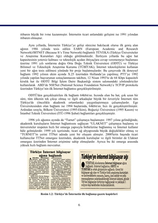 itibaren büyük bir ivme kazanmıştır. İnternetin ticari anlamdaki gelişimi ise 1991 yılından
itibaren olmuştur.

       Aynı yıllarda, İnternetin Türkiye’ye gelişi sürecine bakılacak olursa ilk geniş alan
ağının 1986 yılında tesis edilen EARN (European Academic and Research
Network)/BITNET (Because It’s Time Network) bağlantılı TÜVEKA (Türkiye Üniversiteler
ve Araştırma Kurumları Ağı) olduğu görülmektedir. İlerleyen yıllarda bu ağın hat
kapasitesinin yetersiz kalması ve teknolojik açıdan ihtiyaçlara cevap verememeye başlaması
üzerine 1991 yılı sonlarına doğru Orta Doğu Teknik Üniversitesi (ODTÜ) ve Türkiye
Bilimsel ve Teknolojik Araştırma Kurumu (TÜBİTAK), İnternet teknolojilerini kullanan
yeni bir ağın tesis edilmesi yönünde bir proje başlatmışlardır. Bu çerçevede ilk deneysel
bağlantı 1992 yılının ekim ayında X.25 üzerinden Hollanda’ya yapılmış; PTT’ye 1992
yılında yapılan başvurunun sonuçlanmasını takiben, 12 Nisan 1993'te de 64 Kbps kapasiteli
kiralık hat ile ODTÜ Bilgi İşlem Daire Başkanlığı sistem salonundaki yönlendiriciler
kullanılarak ABD’de NSFNet (National Science Foundation Network)’e TCP/IP protokolu
üzerinden Türkiye’nin ilk İnternet bağlantısı gerçekleştirilmiştir.

       ODTÜ'den gerçekleştirilen ilk bağlantı 64kbit/sn. hızında olan bu hat, çok uzun bir
süre, tüm ülkenin tek çıkışı olmuş ve ilgili arkadaşlar büyük bir özveriyle İnterneti tüm
Türkiye'de (öncelikle akademik ortamlarda) yaygınlaştırmaya çalışmışlardır. Ege
Üniversitesinden olan bağlantı ise 1994 başlarında, 64kbit/sn. hızı ile gerçekleştirilmiştir.
Ardından sırayla, Bilkent Üniversitesi (1995-Ekim), Boğaziçi Üniversitesi (1995 Kasım) ve
İstanbul Teknik Üniversitesi (İTÜ-1996 Şubat) bağlantıları gerçekleşmiştir.

      1996 yılı ağustos ayında da “Turnet” çalışmaya başlamıştır. 1997 yılına gelindiğinde,
akademik kuruluşların İnternet bağlantısını sağlayan “ULAKNET” çalışmaya başlamış ve
üniversiteler nispeten hızlı bir omurga yapısıyla birbirlerine bağlanmış ve İnternet kullanır
hâle gelmişlerdir. 1999 yılı içerisinde, ticari ağ altyapısında büyük değişiklikler olmuş ve
“TURNET”in yerini TTNet adında yeni bir oluşum almıştır. 2000'lerin başında ticari
kullanıcılar TTNet omurgası üzerinden, akademik kuruluşlar ve ilgili birimler de Ulaknet
omurgası üzerinden İnternet erişimine sahip olmuşlardır. Ayrıca bu iki omurga arasında
yüksek hızlı bağlantı mevcuttur.




                Resim 1.2: Türkiye’de İnternetin ilk bağlanışı gazete kupürleri


                                              6
 