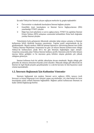 Şu anda Türkiye'nin İnternet çıkışını sağlayan merkezler üç grupta toplanabilir:

            Üniversiteler ve akademik kuruluşların İnternet bağlantı çıkışları
            Genellikle ticari kuruluşların ve İnternet Servis Sağlayıcılarının (İSS)
             yararlandığı TTNET çıkışları
            Diğer bazı özel şirketlerin ve servis sağlayıcıların, TTNET ile yaptıkları İnternet
             Erişim Noktası (İEN) anlaşması sonrasında kullandıkları firma bazlı doğrudan
             yurtdışı İnternet çıkışları

      Teknolojinin hızla gelişmesini ülkemizde yakından takip etmeye çalışmış ve İnternet
kullanımını belirli ölçülerde hayatına yansıtmıştır. Yapılan çeşitli araştırmalarda da bu
gözükmektedir. Mesela merkezi ABD’de bulunan Interactive Advertising Bureau’nun (IAB)
"Türkiye İnternet Ölçümleme Araştırması"na göre 24 milyon İnternet kullanıcısının olduğu
Türkiye’de kullanıcıların yüzde 86’sı her gün İnternete bağlandığını rapor etmiştir.
Araştırma sonucunda çıkan Türkiye İnternet kullanıcı profili, İnternetin artık bir kitle iletişim
mecrası hâline geldiğini ve bu mecranın geniş kitlelere ulaşma gücünün çok yüksek
olduğunu gösteriyor.

      İnternet kullanımı hızlı bir şekilde yükselişine devam etmektedir. Bugün olduğu gibi
gelecekte de olmazsa olmazların başında yerini alacaktır. Dünyada olduğu gibi ülkemizde de
İnternet ile ilgili büyük projeler gerçekleşmekte ve e-devlet kavramı ile tüm hayatımız sanal
ortama taşınmaktadır.

1.2. İnternete Bağlanmak İçin Kullanılan Yöntemler
       İnternete bağlanmak için modem, İnternet servis sağlayıcı (ISS), tarayıcı (web
browser) ve kişisel bilgisayarı (veri iletişimi yapan cep telefonları, vb.) olan herkes bir ücret
karşılığında çeşitli yollarla İnternete bağlanabilir. Bağlantı şeklini kullanıcının İnternete ne
kadar sıklıkla bağlanacağı belirler.




                                               7
 