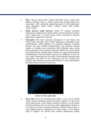    DSL: “Sayısal Abone Hattı” (Digital Subscriber Line), sıradan bakır
    kablolar üzerinden evlere ve ofislere yüksek bant genişliği sağlayan bir
    teknolojidir. xDSL şeklindede adlandırılıp baştaki x harfi değiştirilerek
    türleri adlandırılır: ADSL, ADSL2, ADSL2+, SDSL, IDSL, HDSL,
    VDSL, VDSL2
   Kablo İnternet (cable İnternet): Kablo TV şebekesi üzerinden
    bilgisayarınıza bağlanacak bir kablo modem yoluyla herhangi bir İnternet
    servis sağlayıcısına ve telefon hattına ihtiyaç duymaksızın İnternete
    bağlanmanızı sağlayan bir sistemdir.
   Fiberoptik: Fiber optik geleceğin teknolojisidir ve eski altyapı olan
    telefon hatları üzerinden alınan ADSL bağlantısının çıkamadığı hızlara
    çıkabilmektedir. ADSL bağlantısı için senelerdir kullanılan, yeraltında
    bulunan eski bakır kablolar kullanılmaktadır. Bu kabloların elektriği
    taşıdığı ve elektriğin uzun mesafelerde, bakır kabloların doğası gereği
    direnç göstermesi sonucu gücünü kaybettiği aşikârdır. Bu sorunu aşmak
    için senelerdir bilim insanları bilgiyi taşımanın en uygun yolunu bulmaya
    çalışmaktaydılar. Sonunda bilginin taşınması için bildiğimiz en hızlı şey
    olan “ışığın” kullanılmasının yolu açıldı ve fiber kablolar üzerinden ışığın
    gönderilmesi icat edildi. Bu icat, teknolojinin çok hızlı ilerlediği yeni
    yüzyılda tabi ki İnternetin taşınmasında kullanıldı ve fiber optik kablolar
    üzerinden İnternet hizmetleri ortaya çıktı.




                 Resim 1.4: Fiber optik kablo
   Power-line: Power line communication düşük ve orta seviyeli elektrik
    şebeke gerilimi kullanarak iletişim hizmetleri sağlayan bir geniş bant
    erişim teknolojisidir. Enerji hatları üzerinden iletişimin var olan altyapı
    sistemini kullanması hızlı veri iletimine olanak sağlamaktadır. Elektrik ve
    veri iletimi aynı kanal üzerinden gerçekleşir. Elektrik iletimi büyük ve
    yavaş değişen dalga ile sağlanırken veri iletimi küçük ve hızlı değişen
    dalga ile sağlanır. İki iletimde farklı hızlarda sağlanmasına rağmen


                               9
 