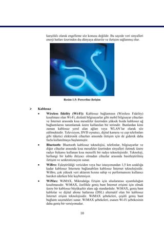 karşılıklı olarak engelleme söz konusu değildir. Bu sayede veri sinyalleri
          enerji hatları üzerinden dış dünyaya aktarılır ve iletişim sağlanmış olur.




                       Resim 1.5: Powerline iletişim


   Kablosuz
        Wireless fidelity (Wi-Fi): Kablosuz bağlantının (Wireless Fidelity)
         kısaltması olan Wi-Fi, dizüstü bilgisayarlar gibi mobil bilgisayar cihazları
         ve İnternet arasında kısa mesafeler üzerinden yüksek hızda kablosuz ağ
         bağlantılarını tanımlamak üzere kullanılan bir terimdir. Bunlardan kimi
         zaman kablosuz yerel alan ağları veya WLAN`lar olarak söz
         edilmektedir. Televizyon, DVD oynatıcı, dijital kamera ve cep telefonları
         gibi tüketici elektronik cihazları arasında iletişim için de giderek daha
         fazla kullanılmaya başlanmıştır.
        Bluetooth: Bluetooth kablosuz teknolojisi, telefonlar, bilgisayarlar ve
         diğer cihazlar arasında kısa mesafeler üzerinden sinyalleri iletmek üzere
         radyo frekansı kullanan kısa menzilli bir radyo teknolojisidir. Teknoloji,
         herhangi bir kablo ihtiyacı olmadan cihazlar arasında basitleştirilmiş
         iletişim ve senkronizasyon sunar.
        WiBro: Eşleştirildiği vericiden veya baz istasyonundan 1,5 km uzaklığa
         kadar kablosuz İnternete bağlanabilen kablosuz İnternet teknolojisidir.
         WiBro, çok yüksek veri aktarım hızına sahip ve performansını kullanıcı
         hareket ederken bile kaybetmiyor.
        WiMax: WiMAX, Mikrodalga Erişim için uluslararası uyumluluğun
         kısaltmasıdır. WiMAX, özellikle geniş bant İnternet erişimi için olmak
         üzere bir kablosuz büyükşehir alanı ağı standardıdır. WiMAX, geniş bant
         kablolar ve dijital abone hatlarına (DSL) alternatif olan bir kablosuz
         İnternet erişim teknolojisidir. WiMAX şebekeleri, çeşitli geniş bant
         bağlantı seçenekleri sunar. WiMAX şebekeleri, esasen Wi-Fi şebekesinin
         daha geniş bir versiyonudur.

                                    10
 