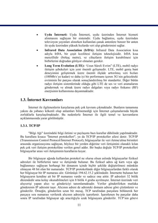      Uydu İnterneti: Uydu İnterneti, uydu üzerinden İnternet hizmeti
                   alınmasını sağlayan bir sistemdir. Uydu bağlantısı, uydu üzerinden
                   televizyon yayınları alınırken kullanılan çanak antenlere benzer bir anten
                   ile uydu üzerinden yüksek hızlarda veri alıp gönderimini sağlar.
                  Infrared Data Association (IrDA): Infrared Data Association kısa
                   adıyla IrDA, bir çeşit kızılötesi iletişim teknolojisidir. IrDA kısa
                   menzillidir (birkaç metre), ve cihazların iletişim kurabilmesi için
                   birbirlerini doğrudan görüyor olmaları gerekir.
                  Long Term Evolution (LTE): “Uzun Süreli Evrim” (LTE), mobil radyo
                   iletişim şebekeleri için yeni önemli gelişmedir. LTE, mobil geniş bant
                   deneyimini geliştirmek üzere önemli ölçüde arttırılmış veri hızları
                   (100Mb/s`ye kadar) ve daha iyi bir performans içeren 3G`nin gelecekteki
                   evriminin bir parçası olarak sonuçlandırılmış bir standarttır. Diğer bütün
                   radyo iletişim sistemlerinde olduğu gibi LTE de ses ve veri aramalarını
                   göndermek ve almak üzere radyo dalgaları veya radyo frekansı (RF)
                   enerjisinin kullanımına dayanmaktadır.

1.3. İnternet Kavramları
      İnternet ile ilgilenenlerin karşılarına pek çok kavram çıkmaktadır. Bunların tamamına
yakını da yabancı kökenli olup anlamları bilinemediği için İnternet çalışmalarında büyük
zorluklarla karşılaşılmaktadır. Bu nedenlerle İnternet ile ilgili temel ve kavramların
açıklanmasında yarar görülmüştür.

1.3.1. TCP/IP

       "Bilgi Ağı" üzerindeki bilgi iletimi ve paylaşımı bazı kurallar dâhilinde yapılmaktadır.
Bu kurallara kısaca "İnternet protokolleri", ya da TCP/IP protokoller ailesi denir. TCP/IP
(Transmission Control Protocol/İnternet Protocol), bilgisayarlar ile veri iletme/alma birimleri
arasında organizasyonu sağlayan, böylece bir yerden diğerine veri iletişimini olanaklı kılan
pek çok veri iletişim protokolüne verilen genel addır. Bir başka değişle TCP/IP protokolleri
bilgisayarlar arası veri iletişiminin kurallarını koyar.

       Bir bilgisayar ağında kullanılan protokol ne olursa olsun aslında bilgisayarlar fiziksel
adresleri ile birbirlerini tanır ve iletişimde bulunur. Bu fiziksel adres ağ kartı veya ağa
bağlanmayı sağlayan herhangi bir donanım içinde hiçbir şekilde değiştirilmesi mümkün
olmayan 48 bit olan bir numaradır. TCP/IP protokolünde diğer bilgisayarlardan farklı olarak
her bilgisayar bir IP numarası alır. Görünüşü 194.62.15.2 şeklindedir. İnternette bulunan her
bilgisayarın kendine ait bir IP numarası vardır ve sadece ona aittir. IP adresleri 32 bitlik
düzendedir ama kolay okunabilmeleri için 8 bitlik 4 gruba ayrılmıştır. İnternet üzerinde veri
alışverişi yapan alıcı ve göndericiyi tanımlamaktadır. Veriler gönderilirken mutlaka
gönderenin IP adresini taşır. Alıcının adresi de adresteki domain adrese göre çözümlenir ve
gönderilir. Örneğin, gönderilen uzun bir mesaj, TCP tarafından parçalara bölünerek her
parçaya sıra numarası verilerek alıcının adresiyle işaretlenir. İşaretlenen bu parçalar daha
sonra IP tarafından bilgisayar ağı aracılığıyla uzak bilgisayara gönderilir. TCP’nin görevi

                                              11
 