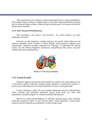 Web uygulamaları (web sayfaları), web tarayıcılarında (browser, gezgin) görüntülenir.
Web sayfaları, başka sayfalara ve değişik türden verilere hiper linkler içermektedir. Buralara
fare ile tıklayarak başka sayfalara, oradan da başka sayfalara geçilir. Bu aslında çok basit bir
bilgiye ulaşım modelidir.

1.3.3. Web Tarayıcı (Web Browser)

      Web servislerine, web tarayıcı (web browser)           adı verilen kullanıcı ara birim
programları ile erişilir.

      İnternette yer alan belgelerin yazıldığı bilgisayar dili deşifre edilip kullanıcının bu
belgeleri monitörde yazılar, resimler ve benzeri belgeler olarak görmesini sağlayan aracı
programlardır. Donanım açısından mükemmel bir bilgisayar ve mükemmel bir İnternet
erişimi olsa bile İnternet belgelerini kullanıcının anlayabileceği hâle getiren tarayıcılar
olmadan İnternetten faydalanılamaz.




                               Resim 1.7: Web tarayıcı simgeleri


1.3.4. E-posta (E-mail)

       Bilgisayar ağlarının oluşturulma nedenlerinden biri, kişilerin bir yerden diğerine (hızlı
ve güvenli bir şekilde) elektronik ortamda mektup gönderme ve haberleşme isteğidir. E-
posta (e-mail, elektronik posta), bu amaçla kullanılan servislere verilen genel addır.

      E-posta, başlangıçta sadece düz yazı mesajlar göndermek amacıyla geliştirilmişken
1995'li yıllardan sonra geliştirilen tekniklerle e-posta içinde resim, ses, video, html
dokümanları, çalışabilir program vb. kullanımı mümkün hâle gelmiştir.

      Birisine bir mektup gönderildiğinde bu mektubun gideceği geçerli adres olmalıdır.
Elektronik ortamda bu adres "e-mail (e-posta) adresi" olarak adlandırılır. E-posta adresi
olmayan kişilerin elektronik posta gönderme ve alma olanağı yoktur.




                                              13
 