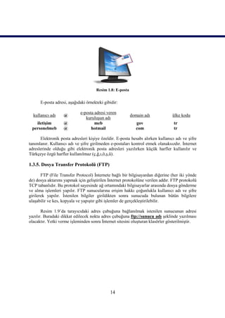 Resim 1.8: E-posta


      E-posta adresi, aşağıdaki örnekteki gibidir:

                            e-posta adresi veren
  kullanıcı adı    @                                      domain adı            ülke kodu
                               kuruluşun adı
   iletişim        @                meb                      gov                 tr
 personelmeb       @              hotmail                    com                 tr

      Elektronik posta adresleri kişiye özeldir. E-posta hesabı alırken kullanıcı adı ve şifre
tanımlanır. Kullanıcı adı ve şifre girilmeden e-postaları kontrol etmek olanaksızdır. İnternet
adreslerinde olduğu gibi elektronik posta adresleri yazılırken küçük harfler kullanılır ve
Türkçeye özgü harfler kullanılmaz (ç,ğ,ı,ö,ş,ü).

1.3.5. Dosya Transfer Protokolü (FTP)

       FTP (File Transfer Protocol) İnternete bağlı bir bilgisayardan diğerine (her iki yönde
de) dosya aktarımı yapmak için geliştirilen İnternet protokolüne verilen addır. FTP protokolü
TCP tabanlıdır. Bu protokol sayesinde ağ ortamındaki bilgisayarlar arasında dosya gönderme
ve alma işlemleri yapılır. FTP sunucularına erişim hakkı çoğunlukla kullanıcı adı ve şifre
girilerek yapılır. İstenilen bilgiler girildikten sonra sunucuda bulunan bütün bilgilere
ulaşabilir ve kes, kopyala ve yapıştır gibi işlemler de gerçekleştirilebilir.

       Resim 1.9’da tarayıcıdaki adres çubuğuna bağlanılmak istenilen sunucunun adresi
yazılır. Buradaki dikkat edilecek nokta adres çubuğuna ftp://sunucu adı şeklinde yazılması
olacaktır. Yetki verme işleminden sonra İnternet sitesini oluşturan klasörler gösterilmiştir.




                                             14
 