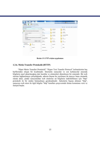 Resim 1.9: FTP erişim uygulaması


1.3.6. Metin Transfer Protokolü (HTTP)

       “Hiper Metin Transferi Protokolü” “Hyper Text Transfer Protocol” kelimelerinin baş
harflerinden oluşan bir kısaltmadır. İnternette sunucular ve son kullanıcılar arasında
bilgilerin nasıl aktarılacağına dair kurallar ve yöntemleri düzenleyen bir sistemdir. Bir web
sitesine bağlanılmaya çalışıldığında, adresin başına bu yazılmasa da tarayıcı bunu otomatik
olarak ekler, çünkü sunuculardan web sitelerine ait bilgilerin indirilebilmesi için "http"
protokolü ile bir istekte bulunulması gerekmektedir. Adreslerin başına eklenen "http",
sunucuya web sitesi ile ilgili bilgiler "http" kuralları çerçevesinde iletme komutunu verir ve
iletişim başlar.




                                             15
 