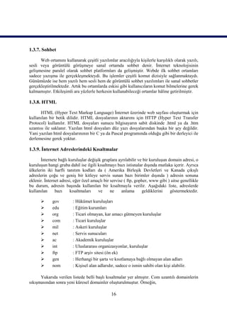 1.3.7. Sohbet

      Web ortamını kullanarak çeşitli yazılımlar aracılığıyla kişilerle karşılıklı olarak yazılı,
sesli veya görüntülü görüşmeye sanal ortamda sohbet denir. İnternet teknolojisinin
gelişmesine paralel olarak sohbet platformları da gelişmiştir. Webde ilk sohbet ortamları
sadece yazışma ile gerçekleşmekteydi. Bu işlemler çeşitli komut dizisiyle sağlanmaktaydı.
Günümüzde ise hem yazılı hem sesli hem de görüntülü sohbet yazılımları ile sanal sohbetler
gerçekleştirilmektedir. Artık bu ortamlarda eskisi gibi kullanıcıların komut bilmelerine gerek
kalmamıştır. Etkileşimli ara yüzlerle herkesin kullanabileceği ortamlar hâline getirilmiştir.

1.3.8. HTML

      HTML (Hyper Text Markup Language) İnternet üzerinde web sayfası oluşturmak için
kullanılan bir betik dilidir. HTML dosyalarının aktarımı için HTTP (Hyper Text Transfer
Protocol) kullanılır. HTML dosyaları sunucu bilgisayarın sabit diskinde .html ya da .htm
uzantısı ile saklanır. Yazılan html dosyaları düz yazı dosyalarından başka bir şey değildir.
Yani yazılan html dosyalarınının bir C ya da Pascal programında olduğu gibi bir derleyici ile
derlemesine gerek yoktur.

1.3.9. İnternet Adreslerindeki Kısaltmalar

      İnternete bağlı kuruluşlar değişik gruplara ayrılabilir ve bir kuruluşun domain adresi, o
kuruluşun hangi gruba dahil ise ilgili kısaltmayı bazı istisnalar dışında mutlaka içerir. Ayrıca
ülkelerin iki harfli tanıtım kodları da ( Amerika Birleşik Devletleri ve Kanada çıkışlı
adreslerin çoğu ve geniş bir kitleye servis sunan bazı birimler dışında ) adresin sonuna
eklenir. İnternet adresi, eğer özel amaçlı bir servise ( ftp, gopher, www gibi ) aitse genellikle
bu durum, adresin başında kullanılan bir kısaltmayla verilir. Aşağıdaki liste, adreslerde
kullanılan     bazı    kısaltmaları    ve      ne    anlama      geldiklerini   göstermektedir.

            gov         : Hükümet kuruluşları
            edu         : Eğitim kurumları
            org         : Ticari olmayan, kar amacı gütmeyen kuruluşlar
            com         : Ticari kuruluşlar
            mil         : Askeri kuruluşlar
            net         : Servis sunucuları
            ac          : Akademik kuruluşlar
            int         : Uluslararası organizasyonlar, kuruluşlar
            ftp         : FTP arşiv sitesi (ön ek)
            gen         : Herhangi bir şarta ve kısıtlamaya bağlı olmayan alan adları
            nom         : Kişisel alan adlarıdır, sadece o ismin sahibi olan kişi alabilir.

      Yukarıda verilen listede belli başlı kısaltmalar yer almıştır. Com uzantılı domainlerin
sıkışmasından sonra yeni küresel domainler oluşturulmuştur. Örneğin,

                                               16
 