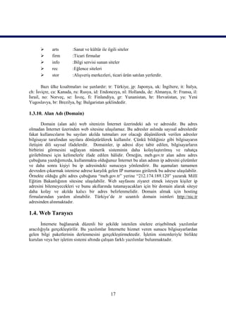       arts        :Sanat ve kültür ile ilgili siteler
            firm        :Ticari firmalar
            info        :Bilgi servisi sunan siteler
            rec         :Eğlence siteleri
            stor        :Alışveriş merkezleri, ticari ürün satılan yerlerdir.

       Bazı ülke kısaltmaları ise şunlardır: tr: Türkiye, jp: Japonya, uk: İngiltere, it: İtalya,
ch: İsviçre, ca: Kanada, ru: Rusya, id: Endonezya, nl: Hollanda, de: Almanya, fr: Fransa, il:
İsrail, no: Norveç, se: İsveç, fi: Finlandiya, gr: Yunanistan, hr: Hırvatistan, yu: Yeni
Yugoslavya, br: Brezilya, bg: Bulgaristan şeklindedir.

1.3.10. Alan Adı (Domain)

       Domain (alan adı) web sitenizin İnternet üzerindeki adı ve adresidir. Bu adres
olmadan İnternet üzerinden web sitesine ulaşılamaz. Bu adresler aslında sayısal adreslerdir
fakat kullanıcıların bu sayıları akılda tutmaları zor olacağı düşünülerek verilen adresler
bilgisayar tarafından sayılara dönüştürülerek kullanılır. Çünkü bildiğiniz gibi bilgisayarın
iletişim dili sayısal ifadelerdir. Domainler, ip adresi diye tabir edilen, bilgisayarların
birbirini görmesini sağlayan nümerik sisteminin daha kolaylaştırılmış ve rahatça
girilebilmesi için kelimelerle ifade edilen hâlidir. Örneğin, meb.gov.tr alan adını adres
çubuğuna yazdığımızda, kullanmakta olduğunuz İnternet bu alan adının ip adresini çözümler
ve daha sonra kişiyi bu ip adresindeki sunucuya yönlendirir. Bu aşamaları tamamen
devreden çıkarmak istenirse adrese karşılık gelen IP numarası girilerek bu adrese ulaşılabilir.
Örnekte olduğu gibi adres çubuğuna “meb.gov.tr” yerine “212.174.189.120” yazarak Millî
Eğitim Bakanlığının sitesine ulaşılabilir. Web sayfasını ziyaret etmek isteyen kişiler ip
adresini bilemeyecekleri ve bunu akıllarında tutamayacakları için bir domain alarak siteye
daha kolay ve akılda kalıcı bir adres belirlenmelidir. Domain almak için hosting
firmalarından yardım alınabilir. Türkiye’de .tr uzantılı domain isimleri http://nic.tr
adresinden alınmaktadır.

1.4. Web Tarayıcı
       İnternete bağlanarak düzenli bir şekilde istenilen sitelere erişebilmek yazılımlar
aracılığıyla gerçekleştirilir. Bu yazılımlar İnternette hizmet veren sunucu bilgisayarlardan
gelen bilgi paketlerinin derlenmesini gerçekleştirmektedir. İşletim sistemleriyle birlikte
kurulan veya her işletim sistemi altında çalışan farklı yazılımlar bulunmaktadır.




                                               17
 