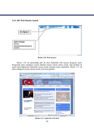 1.4.1. Bir Web Sitesini Açmak




                                  Resim 1.10: Web tarayıcı


       Resim 1.10’ de gösterildiği gibi ilk önce kullanılan web tarayıcı programı açılır.
Programda adres çubuğuna ziyaret edilmek istenen sitenin adresi yazılır. Sağ taraftaki ok
işareti (git) düğmesine tıklanarak ziyaret etmek istenilen siteye ulaşılabilir. Resim 1.11’ de
adres çubuğuna yazılan adresin açılan web sitesi görülür.




                               Resim 1.11: Açılan bir web sitesi
                                              18
 