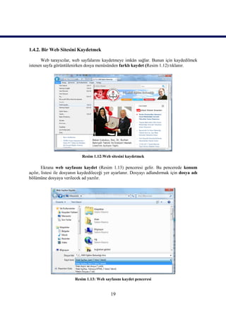 1.4.2. Bir Web Sitesini Kaydetmek

      Web tarayıcılar, web sayfalarını kaydetmeye imkân sağlar. Bunun için kaydedilmek
istenen sayfa görüntülenirken dosya menüsünden farklı kaydet (Resim 1.12) tıklanır.




                             Resim 1.12:Web sitesini kaydetmek

        Ekrana web sayfasını kaydet (Resim 1.13) penceresi gelir. Bu pencerede konum
açılır, listesi ile dosyanın kaydedileceği yer ayarlanır. Dosyayı adlandırmak için dosya adı
bölümüne dosyaya verilecek ad yazılır.




                         Resim 1.13: Web sayfasını kaydet penceresi


                                            19
 