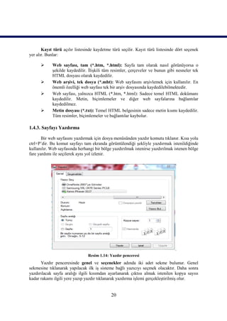 Kayıt türü açılır listesinde kaydetme türü seçilir. Kayıt türü listesinde dört seçenek
yer alır. Bunlar:

           Web sayfası, tam (*.htm, *.html): Sayfa tam olarak nasıl görünüyorsa o
            şekilde kaydedilir. İlişkili tüm resimler, çerçeveler ve bunun gibi nesneler tek
            HTML dosyası olarak kaydedilir.
           Web arşivi, tek dosya (*.mht): Web sayfasını arşivlemek için kullanılır. En
            önemli özelliği web sayfası tek bir arşiv dosyasında kaydedilebilmektedir.
           Web sayfası, yalnızca HTML (*.htm, *.html): Sadece temel HTML dokümanı
            kaydedilir. Metin, biçimlemeler ve diğer web sayfalarına bağlantılar
            kaydedilmez.
           Metin dosyası (*.txt): Temel HTML belgesinin sadece metin kısmı kaydedilir.
            Tüm resimler, biçimlemeler ve bağlantılar kaybolur.

1.4.3. Sayfayı Yazdırma

       Bir web sayfasını yazdırmak için dosya menüsünden yazdır komutu tıklanır. Kısa yolu
ctrl+P’dir. Bu komut sayfayı tam ekranda görüntülendiği şekliyle yazdırmak istenildiğinde
kullanılır. Web sayfasında herhangi bir bölge yazdırılmak istenirse yazdırılmak istenen bölge
fare yardımı ile seçilerek aynı yol izlenir.




                                Resim 1.14: Yazdır penceresi
      Yazdır penceresinde genel ve seçenekler adında iki adet sekme bulunur. Genel
sekmesine tıklanarak yapılacak ilk iş sisteme bağlı yazıcıyı seçmek olacaktır. Daha sonra
yazdırılacak sayfa aralığı ilgili kısımdan ayarlanarak çıktısı almak istenilen kopya sayısı
kadar rakamı ilgili yere yazıp yazdır tıklanarak yazdırma işlemi gerçekleştirilmiş olur.


                                             20
 