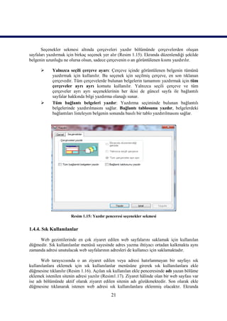Seçenekler sekmesi altında çerçeveleri yazdır bölümünde çerçevelerden oluşan
sayfaları yazdırmak için birkaç seçenek yer alır (Resim 1.15). Ekranda düzenlendiği şekilde
belgenin uzunluğu ne olursa olsun, sadece çerçevenin o an görüntülenen kısmı yazdırılır.

           Yalnızca seçili çerçeve ayarı: Çerçeve içinde görüntülenen belgenin tümünü
            yazdırmak için kullanılır. Bu seçenek için seçilmiş çerçeve, en son tıklanan
            çerçevedir. Tüm çerçevelerde bulunan belgelerin tamamını yazdırmak için tüm
            çerçeveler ayrı ayrı komutu kullanılır. Yalnızca seçili çerçeve ve tüm
            çerçeveler ayrı ayrı seçeneklerinin her ikisi de güncel sayfa ile bağlantılı
            sayfalar hakkında bilgi yazdırma olanağı sunar.
           Tüm bağlantı belgeleri yazdır: Yazdırma seçiminde bulunan bağlantılı
            belgelerinde yazdırılmasını sağlar. Bağlantı tablosunu yazdır, belgelerdeki
            bağlantıları listeleyen belgenin sonunda basılı bir tablo yazdırılmasını sağlar.




                       Resim 1.15: Yazdır penceresi seçenekler sekmesi


1.4.4. Sık Kullanılanlar

     Web gezintilerinde en çok ziyaret edilen web sayfalarını saklamak için kullanılan
düğmedir. Sık kullanılanlar menüsü sayesinde adres yazma ihtiyacı ortadan kalkmakta aynı
zamanda adresi unutulacak web sayfalarının adresleri de kullanıcı için saklamaktadır.

      Web tarayıcısında o an ziyaret edilen veya adresi hatırlanmayan bir sayfayı sık
kullanılanlara eklemek için sık kullanılanlar menüsüne girerek sık kullanılanlara ekle
düğmesine tıklanılır (Resim 1.16). Açılan sık kullanılan ekle penceresinde adı yazan bölüme
eklemek istenilen sitenin adresi yazılır (Resim1.17). Ziyaret hâlinde olan bir web sayfası var
ise adı bölümünde aktif olarak ziyaret edilen sitenin adı gözükmektedir. Son olarak ekle
düğmesine tıklanarak istenen web adresi sık kullanılanlara eklenmiş olacaktır. Ekranda
                                             21
 
