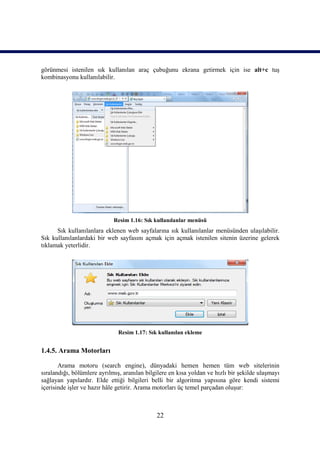 görünmesi istenilen sık kullanılan araç çubuğunu ekrana getirmek için ise alt+c tuş
kombinasyonu kullanılabilir.




                             Resim 1.16: Sık kullanılanlar menüsü
      Sık kullanılanlara eklenen web sayfalarına sık kullanılanlar menüsünden ulaşılabilir.
Sık kullanılanlardaki bir web sayfasını açmak için açmak istenilen sitenin üzerine gelerek
tıklamak yeterlidir.




                               Resim 1.17: Sık kullanılan ekleme


1.4.5. Arama Motorları

       Arama motoru (search engine), dünyadaki hemen hemen tüm web sitelerinin
sıralandığı, bölümlere ayrılmış, aranılan bilgilere en kısa yoldan ve hızlı bir şekilde ulaşmayı
sağlayan yapılardır. Elde ettiği bilgileri belli bir algoritma yapısına göre kendi sistemi
içerisinde işler ve hazır hâle getirir. Arama motorları üç temel parçadan oluşur:



                                              22
 