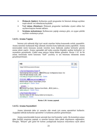      Örümcek (Spider): Kullanılan çeşitli programlar ile İnterneti dolaşıp sayfaları
            tespit ederek veri tabanlarına kaydeder.
           Veri tabanı (Database): Örümcek programlar tarafından ziyaret edilen her
            sayfanın kopyası burada saklanır.
           Sıralama mekanizması: Kullanıcının yaptığı aramaya göre, en uygun şekilde
            sayfaları sıralamaya çalışır.

1.4.5.1. Arama Yapma

      İnternet çok miktarda bilgi içeri ancak aranılanı bulma konusunda zorluk yaşanabilir.
Arama motorları kullanarak bilgi edinmek istenilen konu hakkında arama yapılabilir. Arama
motorundaki metin kutusuna aramak istenilen konu hakkında anahtar kelimeler girerek
arama işlemi yapılır. Arama yapmadaki püf nokta aranılan bilgideki anahtar kelimeleri iyi
seçmekten geçmektedir. Çünkü amaç parçayı bulup bütüne gitmektir. Resim 1.18’ de bir
arama motorunda metin kutusuna “meb” yazılmış ve ara butonuna tıklanarak arama
gerçekleştirilmiştir.




                                Resim 1.18: Arama yapmak


1.4.5.2. Arama Seçenekleri

     Arama işleminde daha iyi sonuçlar elde etmek için arama operatörleri kullanılır.
Aşağıdaki tabloda kullanılan operatörler ve kullanma şekilleri gösterilmiştir.

      Arama motorlarındaki komut satırında bazı özel komutlar vardır. Bu komutların amacı
daha özellikli araştırma yapmak ve aranılan konuya daha çabuk ulaşılmasını sağlamaktır.
Örneğin, "Bilişim" gibi genel bir kelime yazdığınızda karşınıza milyonlarca sayfa adresi

                                            23
 