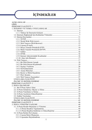 İÇİNDEKİLER

AÇIKLAMALAR .................................................................................................................... 3
GİRİŞ ....................................................................................................................................... 1
ÖĞRENME FAALİYETİ–1 .................................................................................................... 3
1. İNTERNET VE TEMEL UYGULAMALAR...................................................................... 3
   1.1. İnternet .......................................................................................................................... 3
      1.1.1. Türkiye’de İnternetin Gelişimi .............................................................................. 5
   1.2. İnternete Bağlanmak İçin Kullanılan Yöntemler .......................................................... 7
   1.3. İnternet Kavramları ..................................................................................................... 11
      1.3.1. TCP/IP ................................................................................................................. 11
      1.3.2. World Wide Web (www)..................................................................................... 12
      1.3.3. Web Tarayıcı (Web Browser).............................................................................. 13
      1.3.4. E-posta (E-mail) .................................................................................................. 13
      1.3.5. Dosya Transfer Protokolü (FTP) ......................................................................... 14
      1.3.6. Metin Transfer Protokolü (HTTP)....................................................................... 15
      1.3.7. Sohbet .................................................................................................................. 16
      1.3.8. HTML.................................................................................................................. 16
      1.3.9. İnternet Adreslerindeki Kısaltmalar .................................................................... 16
      1.3.10. Alan Adı (Domain) ............................................................................................ 17
   1.4. Web Tarayıcı............................................................................................................... 17
      1.4.1. Bir Web Sitesini Açmak ...................................................................................... 18
      1.4.2. Bir Web Sitesini Kaydetmek ............................................................................... 19
      1.4.3. Sayfayı Yazdırma ................................................................................................ 20
      1.4.4. Sık Kullanılanlar.................................................................................................. 21
      1.4.5. Arama Motorları .................................................................................................. 22
      1.4.6. Resim ve Metin Kaydetme .................................................................................. 24
      1.4.7. Özet Akışları........................................................................................................ 25
      1.4.8. Web Tarayıcı Seçenekleri.................................................................................... 27
   UYGULAMA FAALİYETİ .............................................................................................. 30
   ÖLÇME VE DEĞERLENDİRME .................................................................................... 32
ÖĞRENME FAALİYETİ–2 .................................................................................................. 34
2. POSTA İŞLEMLERİ ......................................................................................................... 34
   2.1. Bir E-Posta Adresi Alma............................................................................................. 34
   2.2. E-Posta Gönderme, Okuma ve Silme.......................................................................... 35
   2.3. E-Posta Yanıtlama ve İletme....................................................................................... 37
   2.4. E-Posta Ayarlarını Güncelleştirme ............................................................................. 39
   2.5. Sohbet Yazılımları ...................................................................................................... 39
   UYGULAMA FAALİYETİ .............................................................................................. 41
   ÖLÇME VE DEĞERLENDİRME .................................................................................... 43
ÖĞRENME FAALİYETİ–3 .................................................................................................. 44
3. POSTA YÖNETİM YAZILIMI......................................................................................... 44
   3.1. E-Posta Hesabı Oluşturma ve Yönetme...................................................................... 44
      3.1.1. E-Posta Hesabını Yapılandırma........................................................................... 44
      3.1.2. E-Posta Hesabını Kaldırma ve Güncelleştirme ................................................... 46
   3.2. E-Posta İletileri İle Çalışma ........................................................................................ 47
      3.2.1. E-posta İletisi Oluşturma ..................................................................................... 47
      3.2.2. E-postaları Biçimlendirme................................................................................... 49
                                                                      1
 