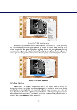 Resim 1.19: Webde resim kaydetme
       Web sayfası gezintilerinde bir metin kaydedilmek istenirse Resim 1.20’de görüldüğü
gibi kaydedilmek istenilen metin fare yardımı ile farenin sol tuşuna basılı tutularak seçim
bölgesi oluşturulur. Bu seçim bölgesinin üzerinde farenin sağ tuşu tıklanarak kopyala
komutu verilir, yapıştırmak istenilen kelime işlemci programı açılarak farenin sağ tuşu ile
açılan seçeneklerden yapıştır komutu ile metin, kelime işlemci programına taşınmış olunur.




                                Resim 1.20: Webden metin alma
1.4.7. Özet Akışları
       RSS akışları, XML akışları, dağıtılmış içerik veya web akışları olarak da bilinen özet
akışları, bir web sitesi tarafından yayımlanan sık güncelleştirilen içeriği kapsar. Özet akışları
genellikle haber ve web günlüğü web sitelerinde kullanılır ancak resim, ses veya video gibi
başka dijital içerik türlerinin dağıtılmasında da kullanılır. Özet akışları bilgisayardan veya
MP3 çalardan dinlenebilecek ses içeriklerinin (genellikle MP3 biçiminde) dağıtılmasında da
kullanılır. Bu terim podcasting olarak adlandırılır.


                                               25
 
