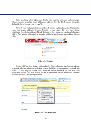 RSS, genellikle haber sağlayıcıları bloglar ve podcastlar tarafından kullanılan, yeni
eklenen içeriğin kolaylıkla takip edilmesini sağlayan özel bir XML dosya formatıdır.
Kullandığı dosya biçimleri .rss ve .xml'dir.

       Bir web sitesi ilk kez görüntülendiğinde web tarayıcı özet akışlarını arar. Özet akışları
varsa özet akışları düğmesi         renk değiştirir ve ses çıkarır. Bir web sitesi ziyaret
edildiğinde, özet akışları düğmesi renk değiştirir ve özet akışlarının olduğunu kullanıcıya
bildirir. Özet akışları düğmesini ve ardından görülmek istenilen özet akışı tıklanır (Resim
1.21).




                                    Resim 1.21: Özet akışı


       Resim 1.21’ de özet akışları görünmektedir. Abone olunmak istenilen özet akışına
tıklanarak gelen sayfada abone ol linkine tıklanır. İlgili özet akışını tarayıcıya eklemek için
Resim 1.22’deki pencere ekrana gelir. Abone ol butonu tıklanarak bu özet akışı web
tarayıcısına eklenir. Özet akışı ayarları ise araçlar menüsünde internet seçenekleri kısmında
içerik sekmesindeki bölümden yapılabilir.




                                 Resim 1.22: Özet akışı ekleme


                                              26
 
