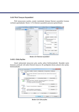 1.4.8. Web Tarayıcı Seçenekleri

       Web tarayıcısının ayarları, araçlar menüsünde bulunan İnternet seçenekleri komutu
verilerek yapılmaktadır. Resim 1.23’te İnternet seçenekleri penceresi gösterilmiştir.




                              Resim 1.23: İnternet seçenekleri
1.4.8.1. Giriş Sayfası

       Genel sekmesinde tarayıcının giriş sayfası adresi belirlenmektedir. Buradaki metin
kutusuna yazılacak web adresi İnternet tarayıcısı ilk açıldığında ekrana çıkacak olan sayfayı
belirlemektedir.




                                  Resim 1.24: Giriş sayfası

                                             27
 