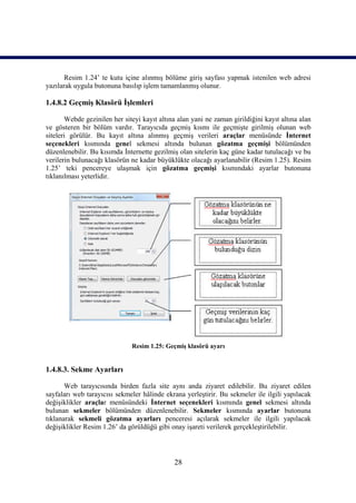 Resim 1.24’ te kutu içine alınmış bölüme giriş sayfası yapmak istenilen web adresi
yazılarak uygula butonuna basılıp işlem tamamlanmış olunur.

1.4.8.2 Geçmiş Klasörü İşlemleri

       Webde gezinilen her siteyi kayıt altına alan yani ne zaman girildiğini kayıt altına alan
ve gösteren bir bölüm vardır. Tarayıcıda geçmiş kısmı ile geçmişte girilmiş olunan web
siteleri görülür. Bu kayıt altına alınmış geçmiş verileri araçlar menüsünde İnternet
seçenekleri kısmında genel sekmesi altında bulunan gözatma geçmişi bölümünden
düzenlenebilir. Bu kısımda İnternette gezilmiş olan sitelerin kaç güne kadar tutulacağı ve bu
verilerin bulunacağı klasörün ne kadar büyüklükte olacağı ayarlanabilir (Resim 1.25). Resim
1.25’ teki pencereye ulaşmak için gözatma geçmişi kısmındaki ayarlar butonuna
tıklanılması yeterlidir.




                              Resim 1.25: Geçmiş klasörü ayarı


1.4.8.3. Sekme Ayarları

       Web tarayıcısında birden fazla site aynı anda ziyaret edilebilir. Bu ziyaret edilen
sayfaları web tarayıcısı sekmeler hâlinde ekrana yerleştirir. Bu sekmeler ile ilgili yapılacak
değişiklikler araçlar menüsündeki İnternet seçenekleri kısmında genel sekmesi altında
bulunan sekmeler bölümünden düzenlenebilir. Sekmeler kısmında ayarlar butonuna
tıklanarak sekmeli gözatma ayarları penceresi açılarak sekmeler ile ilgili yapılacak
değişiklikler Resim 1.26’ da görüldüğü gibi onay işareti verilerek gerçekleştirilebilir.




                                              28
 