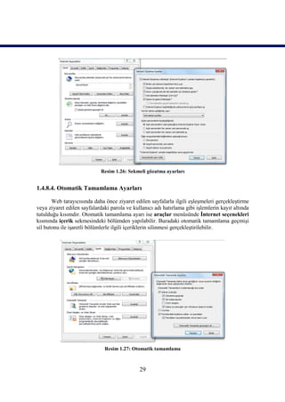Resim 1.26: Sekmeli gözatma ayarları


1.4.8.4. Otomatik Tamamlama Ayarları

       Web tarayıcısında daha önce ziyaret edilen sayfalarla ilgili eşleşmeleri gerçekleştirme
veya ziyaret edilen sayfalardaki parola ve kullanıcı adı hatırlama gibi işlemlerin kayıt altında
tutulduğu kısımdır. Otomatik tamamlama ayarı ise araçlar menüsünde İnternet seçenekleri
kısmında içerik sekmesindeki bölümden yapılabilir. Buradaki otomatik tamamlama geçmişi
sil butonu ile işaretli bölümlerle ilgili içeriklerin silinmesi gerçekleştirilebilir.




                              Resim 1.27: Otomatik tamamlama



                                              29
 