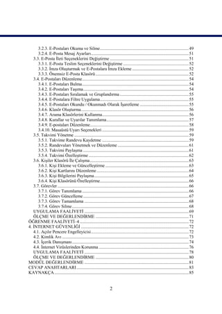 3.2.3. E-Postaları Okuma ve Silme................................................................................ 49
      3.2.4. E-Posta Mesaj Ayarları........................................................................................ 51
   3.3. E-Posta İleti Seçeneklerini Değiştirme ....................................................................... 51
      3.3.1. E-Posta Teslim Seçeneklerini Değiştirme ........................................................... 52
      3.3.2. İmza Oluşturmak ve E-Postalara İmza Ekleme ................................................... 52
      3.3.3. Önemsiz E-Posta Klasörü .................................................................................... 52
   3.4. E-Postaları Düzenleme................................................................................................ 54
      3.4.1. E-Postaları Bulma................................................................................................ 54
      3.4.2. E-Postaları Taşıma............................................................................................... 54
      3.4.3. E-Postaları Sıralamak ve Gruplandırma .............................................................. 55
      3.4.4. E-Postalara Filtre Uygulama................................................................................ 55
      3.4.5. E-Postaları Okundu / Okunmadı Olarak İşaretleme ............................................ 55
      3.4.6. Klasör Oluşturma................................................................................................. 56
      3.4.7. Arama Klasörlerini Kullanma.............................................................................. 56
      3.4.8. Kurallar ve Uyarılar Tanımlama.......................................................................... 57
      3.4.9. E-postaları Düzenleme......................................................................................... 58
      3.4.10. Masaüstü Uyarı Seçenekleri .............................................................................. 59
   3.5. Takvimi Yönetme ....................................................................................................... 59
      3.5.1. Takvime Randevu Kaydetme .............................................................................. 59
      3.5.2. Randevuları Yönetmek ve Düzenleme ................................................................ 61
      3.5.3. Takvimi Paylaşma ............................................................................................... 61
      3.5.4. Takvimi Özelleştirme .......................................................................................... 62
   3.6. Kişiler Klasörü İle Çalışma......................................................................................... 63
      3.6.1. Kişi Ekleme ve Güncelleştirme ........................................................................... 63
      3.6.2. Kişi Kartlarını Düzenleme ................................................................................... 64
      3.6.3. Kişi Bilgilerini Paylaşma ..................................................................................... 65
      3.6.4. Kişi Klasörünü Özelleştirme................................................................................ 66
   3.7. Görevler ...................................................................................................................... 66
      3.7.1. Görev Tanımlama ................................................................................................ 66
      3.7.2. Görev Güncelleme ............................................................................................... 67
      3.7.3. Görev Tamamlama .............................................................................................. 68
      3.7.4. Görev Silme ......................................................................................................... 68
   UYGULAMA FAALİYETİ .............................................................................................. 69
   ÖLÇME VE DEĞERLENDİRME .................................................................................... 71
ÖĞRENME FAALİYETİ–4 .................................................................................................. 72
4. İNTERNET GÜVENLİĞİ ................................................................................................. 72
   4.1. Açılır Pencere Engelleyicisi........................................................................................ 72
   4.2. Kimlik Avı .................................................................................................................. 73
   4.3. İçerik Danışmanı ......................................................................................................... 74
   4.4. İnternet Virüslerinden Korunma ................................................................................. 76
   UYGULAMA FAALİYETİ .............................................................................................. 78
   ÖLÇME VE DEĞERLENDİRME .................................................................................... 80
MODÜL DEĞERLENDİRME .............................................................................................. 81
CEVAP ANAHTARLARI ..................................................................................................... 83
KAYNAKÇA ......................................................................................................................... 85


                                                                    2
 