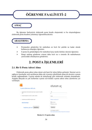 ÖĞRENME FAALİYETİ–2
                   ÖĞRENME FAALİYETİ–2
   AMAÇ

       Bu öğrenme faaliyetiyle elektronik posta hesabı oluşturmak ve bu oluşturduğunuz
elektronik posta hesabını yönetmeyi öğrenebileceksiniz.


   ARAŞTIRMA

            Postaneden gönderilen bir mektubun en hızlı bir şekilde ne kadar sürede
             kullanıcıya ulaştığını öğreniniz.
            E-posta ile gönderdiğiniz bir mektubun karşı tarafa iletilme süresini öğreniniz.
            Hangi mektup gönderme sistemi daha hızlı ise o sistemle ilk mektubunuzu
             yanınızdaki arkadaşınıza gönderiniz.


                       2. POSTA İŞLEMLERİ
2.1. Bir E-Posta Adresi Alma
      Elektronik posta adresi alma işlemi çok basit bir işlem hâline gelmiştir. İnternet servis
sağlayıcı kuruluşlar web sayfalarına daha çok ziyaretçi çekebilmek amacıyla ücretsiz e-posta
hesabı sağlamaktadır. E-posta adında da anlaşılacağı gibi elektronik ortamda alınmaktadır.
Aşağıda dünyada en çok kullanılan e-posta servisinden e-posta adresi alma işlemlerine yer
verilmiştir.




                                   Resim 2.1: E-posta alma

                                              34
 