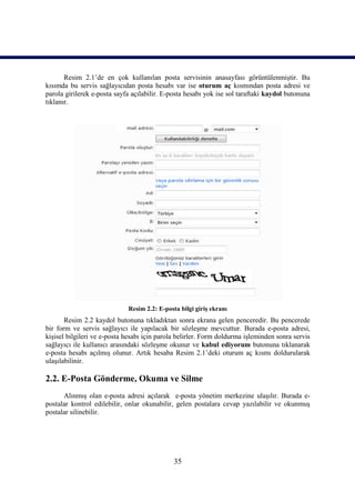 Resim 2.1’de en çok kullanılan posta servisinin anasayfası görüntülenmiştir. Bu
kısımda bu servis sağlayıcıdan posta hesabı var ise oturum aç kısmından posta adresi ve
parola girilerek e-posta sayfa açılabilir. E-posta hesabı yok ise sol taraftaki kaydol butonuna
tıklanır.




                             Resim 2.2: E-posta bilgi giriş ekranı
       Resim 2.2 kaydol butonuna tıkladıktan sonra ekrana gelen penceredir. Bu pencerede
bir form ve servis sağlayıcı ile yapılacak bir sözleşme mevcuttur. Burada e-posta adresi,
kişisel bilgileri ve e-posta hesabı için parola belirler. Form doldurma işleminden sonra servis
sağlayıcı ile kullanıcı arasındaki sözleşme okunur ve kabul ediyorum butonuna tıklanarak
e-posta hesabı açılmış olunur. Artık hesaba Resim 2.1’deki oturum aç kısmı doldurularak
ulaşılabilinir.

2.2. E-Posta Gönderme, Okuma ve Silme
      Alınmış olan e-posta adresi açılarak e-posta yönetim merkezine ulaşılır. Burada e-
postalar kontrol edilebilir, onlar okunabilir, gelen postalara cevap yazılabilir ve okunmuş
postalar silinebilir.




                                              35
 