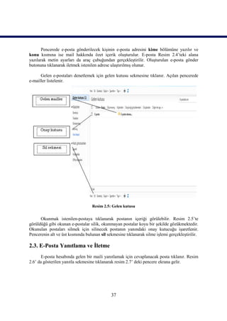 Pencerede e-posta gönderilecek kişinin e-posta adresini kime bölümüne yazılır ve
konu kısmına ise mail hakkında özet içerik oluşturulur. E-posta Resim 2.4’teki alana
yazılarak metin ayarları da araç çubuğundan gerçekleştirilir. Oluşturulan e-posta gönder
butonuna tıklanarak iletmek istenilen adrese ulaştırılmış olunur.

      Gelen e-postaları denetlemek için gelen kutusu sekmesine tıklanır. Açılan pencerede
e-mailler listelenir.




                                   Resim 2.5: Gelen kutusu


      Okunmak istenilen-postaya tıklanarak postanın içeriği görülebilir. Resim 2.5’te
görüldüğü gibi okunan e-postalar silik, okunmayan postalar koyu bir şekilde gözükmektedir.
Okunulan postaları silmek için silinecek postanın yanındaki onay kutucuğu işaretlenir.
Pencerenin alt ve üst kısmında bulunan sil sekmesine tıklanarak silme işlemi gerçekleştirilir.

2.3. E-Posta Yanıtlama ve İletme
       E-posta hesabında gelen bir maili yanıtlamak için cevaplanacak posta tıklanır. Resim
2.6’ da gösterilen yanıtla sekmesine tıklanarak resim 2.7’ deki pencere ekrana gelir.




                                             37
 