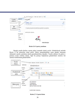 Resim 2.6: E-posta yanıtlama


       Burada yanıtla denilen e-posta adresi otomatik olarak yazılır. Gönderilecek metinde
Resim 2.7’de gösterilen alana girilir. Metin tamamlandıktan sonra gönder butonuna
tıklanarak e-posta yanıtlama işlemi gerçekleştirilmiş olacaktır. Yanıtla sekmesi ile gelen e-
postaya cevap verilmiş olunur. Eğer bu postayı başkalarına gönderilmek istenirse ilet
sekmesi kullanılarak gönderilebilir.




                                  Resim 2.7: E-posta iletme

                                             38
 