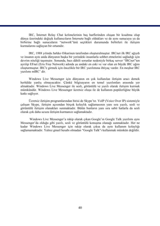 IRC, İnternet Relay Chat kelimelerinin baş harflerinden oluşan bir kısaltma olup
dünya üzerindeki değişik kullanıcıların İnternete bağlı oldukları ve de aynı sunucuyu ya da
birbirine bağlı sunucuların “network”ünü seçtikleri durumunda birbirleri ile iletişim
kurmalarını sağlayan bir ortamdır.

       IRC, 1988 yılında Jarkko Oikarinen tarafından oluşturulmuştur. IRCnet ilk IRC ağıydı
ve insanın aynı anda dünyanın başka bir yerindeki insanlarla sohbet etmelerini sağladığı için
devrim niteliği taşımıştır. Sonunda, bazı dâhili sorunlar nedeniyle birkaç server “IRCnet”ten
ayrılıp EFnet (Eris Free Network) adında şu andaki en eski ve var olan en büyük IRC ağını
oluşturmuştur. IRC'e girmek için öncelikle bir IRC yazılımına ihtiyaç vardır. En meşhur IRC
yazılımı mIRC’ dir.

       Windows Live Messenger için dünyanın en çok kullanılan iletişim aracı demek
herhâlde yanlış olmayacaktır. Çünkü bilgisayarın en temel yazılımları arasında yer
almaktadır. Windows Live Messenger ile sesli, görüntülü ve yazılı olarak iletişim kurmak
mümkündür. Windows Live Messenger ücretsiz oluşu ile de kullanım popülerliğine büyük
katkı sağlıyor.

       Ücretsiz iletişim programlarından birisi de Skype’tır. VoIP (Voice Over IP) sistemiyle
çalışan Skype, iletişim açısından birçok kolaylık sağlamasının yanı sıra yazılı, sesli ve
görüntülü iletişim olanakları sunmaktadır. Bütün bunların yanı sıra sabit hatlarla da sesli
olarak çok daha ucuza iletişim kurmanızı sağlamaktadır.

      Windows Live Messenger’a rakip olarak çıkan Google’ın Google Talk yazılımı aynı
Messenger’da olduğu gibi yazılı, sesli ve görüntülü konuşma olanağı sunmaktadır. Her ne
kadar Windows Live Messenger için rakip olarak çıksa da aynı kullanım kolaylığı
sağlamamaktadır. Yalnız gmail hesabı olmadan “Google Talk”ı kullanmak mümkün değildir.




                                             40
 