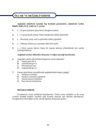 ÖLÇME VE DEĞERLENDİRME

ÖLÇME VE DEĞERLENDİRME
       Aşağıdaki cümlelerin sonunda boş bırakılan parantezlere, cümlelerde verilen
bilgiler doğru ise D, yanlış ise Y yazınız.

1.    (…) E-posta ayarlarını güncelleme olanağımız yoktur.

2.    (…) E-posta hesabı alırken Türkçe karakterlere dikkat edilmelidir.

3.    (…) İnternette yazılı, sesli ve görüntülü sohbet yapılabilir.

4.    (…) Mektup, kullanıcıya e-postadan daha hızlı iletilir.

5.    (…) Gelen e-posta iletisini başka bir e-posta adresine yönlendirmek için yanıtla
      seçeneği kullanılır.

      Aşağıdaki soruları dikkatlice okuyunuz ve doğru seçeneği işaretleyiniz.

6.    Aşağıdaki e-posta adreslerinden hangisinin yazımı doğrudur?
      A) tolga@.gazi.edu.tr
      B) çorum@meb.gov.tr
      C) bilisim@mail.com
      D) etogm@meb.gov.tr

7.    E-posta güncelleme seçeneklerinde aşağıdakilerden hangisi yoktur?
      A) Hesabınızı yönetme
      B) Gereksiz e-postaları engelleme
      C) İnternet tarayıcı özellikleri
      D) Kişi listesini özelleştirme



      DEĞERLENDİRME

      Cevaplarınızı cevap anahtarıyla karşılaştırınız. Yanlış cevap verdiğiniz ya da cevap
verirken tereddüt ettiğiniz sorularla ilgili konuları faaliyete geri dönerek tekrarlayınız.
Cevaplarınızın tümü doğru ise bir sonraki öğrenme faaliyetine geçiniz.




                                              43
 