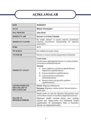 AÇIKLAMALAR
                 AÇIKLAMALAR
KOD               482BK0015

ALAN              Bilişim Teknolojileri

DAL/MESLEK        Alan Ortak

MODÜLÜN ADI       İnternet ve E-Posta Yönetimi
                  Bu modül, İnternet ve e-posta yönetim yazılımlarını
MODÜLÜN TANIMI    kullanma becerilerinin kazandırıldığı bir öğrenme
                  materyalidir.
SÜRE              40/24

ÖN KOŞUL          Bu modülün ön koşulu yoktur.

YETERLİK          İnternet ve e-posta yönetim programlarını kullanmak

                  Genel Amaç
                  Gerekli ortam sağlandığında İnternet ve e-posta yönetim
                  yazılımlarını kullanabileceksiniz.
                  Amaçlar
                     1. Servis sağlayıcısı ayarlarını yaparak İnternet
MODÜLÜN AMACI            bağlantısını yapabileceksiniz.
                     2. E-posta işlemlerini yapabileceksiniz.
                     3. E-posta yönetim yazılımlarını
                         kullanabileceksiniz.
                     4. İnternet ortamı için güvenlik ayarlarını
                         yapabileceksiniz.
EĞİTİM ÖĞRETİM    Ortam: Bilgisayar laboratuvarı
ORTAMLARI VE      Donanım: Bilgisayar, işletim sistemi, İnternet tarayıcı,
DONANIMLARI       şebeke hattı
                  Modül içinde yer alan her öğrenme faaliyetinden sonra
                  verilen ölçme araçları ile kendinizi değerlendireceksiniz.
ÖLÇME VE          Öğretmen modül sonunda ölçme aracı (çoktan
DEĞERLENDİRME     seçmeli test, doğru-yanlış vb.) kullanarak modül
                  uygulamaları ile kazandığınız bilgi ve becerileri
                  ölçerek sizi değerlendirecektir.




                             3
 