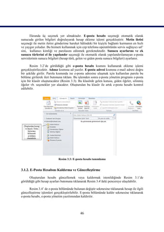 Ekranda üç seçenek yer almaktadır. E-posta hesabı seçeneği otomatik olarak
sunucuda girilen bilgileri doğrulayarak hesap ekleme işlemi gerçekleştirir. Metin iletisi
seçeneği ile metin iletisi gönderime hareket hâlindeki bir kişiyle bağlantı kurmanın en hızlı
ve yaygın yoludur. Bu hizmeti kullanmak için cep telefonu operatörünün servis sağlayıcı url’
sini, kullanıcı kimliği ve parolasını edinmek gerekmektedir. Sunucu ayarlarını ve ek
sunucu türlerini el ile yapılandır seçeneği ile otomatik olarak yapılandırılamayan e-posta
servislerinin sunucu bilgileri (hesap türü, gelen ve giden posta sunucu bilgileri) ayarlanır.

       Resim 3.2’de görüldüğü gibi e-posta hesabı kısmını kullanarak ekleme işlemi
gerçekleştirilecektir. Adınız kısmına ad yazılır. E-posta adresi kısmına e-mail adresi doğru
bir şekilde girilir. Parola kısmında ise e-posta adresine ulaşmak için kullanılan parola bu
bölüme girilerek ileri butonuna tıklanı. Bu işlemden sonra e-posta yönetim programı e-posta
için bir klasör oluşturacaktır (Resim 3.3). Bu klasörde gelen kutusu, giden öğeler, silinmiş
öğeler vb. seçenekler yer alacaktır. Oluşturulan bu klasör ile artık e-posta hesabı kontrol
edilebilir.




                            Resim 3.3: E-posta hesabı tanımlama


3.1.2. E-Posta Hesabını Kaldırma ve Güncelleştirme

      Oluşturulan hesabı güncellemek veya kaldırmak istenildiğinde Resim 3.1’de
görüldüğü gibi hesap ayarları butonuna tıklanarak Resim 3.4’deki pencereye ulaşılabilir.

      Resim 3.4’ de e-posta bölümünde bulunan değiştir sekmesine tıklanarak hesap ile ilgili
güncelleştirme işlemleri gerçekleştirilebilir. E-posta bölümünde kaldır sekmesine tıklanarak
e-posta hesabı, e-posta yönetim yazılımından kaldırılır.




                                             46
 