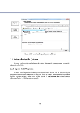 Resim 3.4: E-posta hesabı güncelleme ve kaldırma


3.2. E-Posta İletileri İle Çalışma
     E-posta yazılım programı kullanılarak e-posta oluşturabilir, gelen postalar okunabilir,
okunanlar silinebilir.

3.2.1. E-posta İletisi Oluşturma

       E-posta yönetim yazılımı ile bir e-posta oluşturulabilir. Resim 3.5’ de gösterildiği gibi
e-posta hesap klasörünün sekmesine tıklanır. Bu işlem ile e-posta hesabının sunucu ile tekrar
iletişim kurması sağlanır. Daha sonra sol üst köşede ki yeni e-posta (Ctrl+N) sekmesine
tıklanarak Resim 3.6’daki pencereye ulaşılır.




                                              47
 