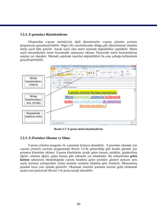 3.2.2. E-postaları Biçimlendirme

       Oluşturulan e-posta metinleriyle ilgili düzenlemeler e-posta yönetim yazılımı
programıyla gerçekleştirilebilir. Diğer ofis yazılımlarında olduğu gibi düzenlenmek istenilen
metin seçili hâle getirilir. Ancak seçili olan metin üzerinde değişiklikler yapılabilir. Metin
seçili durumdayken metni biçimlendir sekmesine tıklanır. Pencerede metin biçimlendirme
araçları yer alacaktır. Metinde yapılmak istenilen değişiklikleri bu araç çubuğu kullanılarak
gerçekleştirilebilir.




                           Resim 3.7: E-posta metin biçimlendirme


3.2.3. E-Postaları Okuma ve Silme

       E-posta yönetim programı ile e-postalar kolayca okunabilir. E-postaları okumak için
e-posta yönetim yazılımı programında Resim 3.8’de gösterildiği gibi hesabı görmek için
postanın klasörüne tıklanır. E-posta klasörünün içinde gelen kutusu, taslaklar, gönderilmiş
öğeler, silinmiş öğeler, giden kutusu gibi sekmeler yer almaktadır. Bu sekmelerden gelen
kutusu sekmesine tıklanıldığında e-posta hesabına gelen postaları gösterir pencere aynı
sayfa içerisine yerleşecektir. Gelen postalar sıralama ölçütüne göre listelenir. Okunmamış
postalar koyu yazı tipinde gösterilir. Okunmak istenilen postanın üzerine gelip tıklanarak
açılan yeni pencerede (Resim 3.8) posta içeriği okunabilir.




                                             49
 