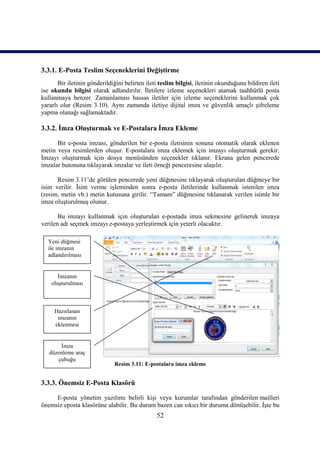 3.3.1. E-Posta Teslim Seçeneklerini Değiştirme
       Bir iletinin gönderildiğini belirten ileti teslim bilgisi, iletinin okunduğunu bildiren ileti
ise okundu bilgisi olarak adlandırılır. İletilere izleme seçenekleri atamak taahhütlü posta
kullanmaya benzer. Zamanlaması hassas iletiler için izleme seçeneklerini kullanmak çok
yararlı olur (Resim 3.10). Aynı zamanda iletiye dijital imza ve güvenlik amaçlı şifreleme
yapma olanağı sağlamaktadır.

3.3.2. İmza Oluşturmak ve E-Postalara İmza Ekleme

      Bir e-posta imzası, gönderilen bir e-posta iletisinin sonuna otomatik olarak eklenen
metin veya resimlerden oluşur. E-postalara imza eklemek için imzayı oluşturmak gerekir.
İmzayı oluşturmak için dosya menüsünden seçenekler tıklanır. Ekrana gelen pencerede
imzalar butonuna tıklayarak imzalar ve ileti örneği penceresine ulaşılır.

      Resim 3.11’de görülen pencerede yeni düğmesine tıklayarak oluşturulan düğmeye bir
isim verilir. İsim verme işleminden sonra e-posta iletilerinde kullanmak istenilen imza
(resim, metin vb.) metin kutusuna girilir. “Tamam” düğmesine tıklanarak verilen isimle bir
imza oluşturulmuş olunur.

       Bu imzayı kullanmak için oluşturulan e-postada imza sekmesine gelinerek imzaya
verilen adı seçmek imzayı e-postaya yerleştirmek için yeterli olacaktır.

  Yeni düğmesi
  ile imzanın
  adlandırılması


       İmzanın
    oluşturulması



     Hazırlanan
      imzanın
     eklenmesi


       İmza
   düzenleme araç
      çubuğu
                              Resim 3.11: E-postalara imza ekleme


3.3.3. Önemsiz E-Posta Klasörü

     E-posta yönetim yazılımı belirli kişi veya kurumlar tarafından gönderilen mailleri
önemsiz eposta klasörüne alabilir. Bu durum bazen can sıkıcı bir duruma dönüşebilir. İşte bu
                                                52
 