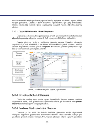 noktada önemsiz e-posta ayarlarında yapılacak birkaç değişiklik ile önemsiz e-posta sorunu
kolayca çözülebilir. Önemsiz e-posta klasörünü yapılandırmak için giriş menüsündeki
önemsiz sekmesinde önemsiz e-posta seçeneklerine tıklayarak Resim 3.12’deki pencereye
ulaşılır.

3.3.3.1. Güvenli Gönderenler Listesi Oluşturma

     Önemsiz e-posta seçenekleri penceresinde güvenli gönderenler listesi oluşturmak için
güvenli gönderenler sekmesine tıklanarak ilgili pencerenin aktif olması sağlanabilir.

      E-posta gönderen kişilerin maillerinin önemsiz e-posta klasörüne düşmesini
engellemek için mail adreslerini ya da domain adlarını eklemek yeterli olacaktır. İstenirse
önceden kaydedilmiş olunan ayarları dosyadan al denilerek yeniden yükleyebilir veya
dosyaya ver denilerek ayarlar yedeklenebilir.

    Önemsiz
    sekmesi


     Güvenli
     alıcılar


   Engellenen
   gönderenler


    Güvenilir
   gönderenler




                     Resim 3.12: Önemsiz e-posta klasörü yapılandırma


3.3.3.2. Güvenli Alıcılar Listesi Oluşturma

       Gönderilen mailler karşı tarafın e-posta istemcisinde önemsiz e-posta klasörüne
düşüyorsa bu sorun, mail gönderilecek kişinin mail adresini ya da domain adını güvenli
alıcılar bölümüne ekleyerek kolayca çözülebilir.

3.3.3.3. Engellenen Gönderenler Listesi Oluşturma

       Gönderen ya da belirli bir domain üzerinden gönderilen mailler engellenmek
isteniyorsa engellenen gönderilenler bölümünden eklemek yeterli olacaktır. Ülkeye göre
yasaklama getirmek istenirse örneğin, Çin, Tayvan gibi ilgili ülkeler seçilerek yasaklama

                                            53
 