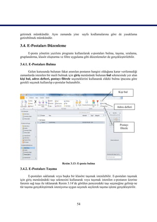 getirmek mümkündür. Aynı zamanda yine sayfa kodlamalarına göre de yasaklama
getirebilmek mümkündür.

3.4. E-Postaları Düzenleme
      E-posta yönetim yazılımı programı kullanılarak e-postaları bulma, taşıma, sıralama,
gruplandırma, klasör oluşturma ve filtre uygulama gibi düzenlemeler de gerçekleştirilebilir.

3.4.1. E-Postaları Bulma

      Gelen kutusunda bulunan fakat aranılan postanın hangisi olduğuna karar verilemediği
zamanlarda istenilen bir maili bulmak için giriş menüsünde bulunan bul sekmesinde yer alan
kişi bul, adres defteri, postayı filtrele seçeneklerini kullanarak eldeki bulma ipucuna göre
gerekli seçenek kullanılıp e-postalar bulunabilir.


                                                                               Kişi bul




                                                                             Adres defteri




                                                                                Postayı
                                                                                filtrele




                                 Resim 3.13: E-posta bulma
3.4.2. E-Postaları Taşıma

       E-postaları saklamak veya başka bir klasöre taşımak istenilebilir. E-postaları taşımak
için giriş menüsündeki taşı sekmesini kullanarak veya taşımak istenilen e-postanın üzerine
farenin sağ tuşu ile tıklanarak Resim 3.14’de görülen penceredeki taşı seçeneğine gelinip ne
tür taşıma gerçekleştirmek isteniyorsa uygun seçenek seçilerek taşıma işlemi gerçekleştirilir.




                                             54
 