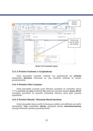 Taşıma
                                                                              sekmesi




                                                                            Farenin sağ
                                                                           tuşu ile açılan
                                                                            taşı menüsü




                              Resim 3.14: E-postaları taşıma


3.4.3. E-Postaları Sıralamak ve Gruplandırma

      Gelen kutusundaki e-postaları sıralamak veya gruplandırmak için görünüm
menüsündeki düzenleme sekmesinde yer alan seçenekler kullanılıp bu işlemler
gerçekleştirilebilir.

3.4.4. E-Postalara Filtre Uygulama

      Gelen kutusundaki e-postalar çeşitli filtreleme seçenekleri ile sıralanabilir. Resim
3.13’te görüldüğü gibi giriş menüsünde bul sekmesinin içerisinde bulunan postayı filtrele
seçeneğinin içerisindeki alt seçenekler kullanılarak filtreleme işlemi gelen kutusuna
uygulanabilir.

3.4.5. E-Postaları Okundu / Okunmadı Olarak İşaretleme

       Gelen kutusundaki okunan mailler ile okunmayan mailleri ayırt edebilmek için mailler
işaretlenebilir. Giriş menüsündeki etiketler sekmesinde bulunan okunmamış/okunmuş
seçeneği kullanılarak işaretleme gerçekleştirilebilir.




                                            55
 