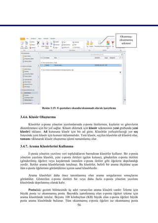 Okunmuş-
                                                                                okunmamış
                                                                                 sekmesi




                 Resim 3.15: E-postaları okundu/okunmadı olarak işaretleme


3.4.6. Klasör Oluşturma

       Klasörler e-posta yönetim yazılımlarında e-posta iletilerinin, kişilerin ve görevlerin
düzenlenmesi için bir yol sağlar. Klasör eklemek için klasör sekmesinin yeni grubunda yeni
klasörü tıklanır. Ad kutusuna klasör için bir ad girin. Klasörün yerleştirileceği yer seç
listesinde yeni klasör için konum tıklanmalıdır. Yeni klasör, seçilen klasörün alt klasörü olur,
tamamı tıklanarak klasör oluşturma işlemi tamamlamış olur.

3.4.7. Arama Klasörlerini Kullanma

       E-posta yönetim yazılımı veri topluluklarını barındıran klasörler kullanır. Bir e-posta
yönetim yazılımı klasörü, yeni e-posta iletileri (gelen kutusu), gönderilen e-posta iletileri
(gönderilmiş öğeler) veya kaydetmek istenilen e-posta iletiler gibi öğelerin depolandığı
yerdir. İletiler arama klasörlerinde tutulmaz. Bu klasörler, belirli bir arama ölçütüne uyan
tüm e-posta öğelerinin görüntülerini içeren sanal klasörlerdir.

      Arama klasörleri daha önce tanımlanmış olan arama sorgularının sonuçlarını
görüntüler. Gösterilen e-posta iletileri bir veya daha fazla e-posta yönetim yazılımı
klasöründe depolanmış olarak kalır.

      Postadaki gezinti bölmesinde üç adet varsayılan arama klasörü vardır: İzleme için
büyük posta ve okunmamış posta. Bayrakla işaretlenmiş olan e-posta öğeleri izleme için
arama klasöründe tutulur. Boyutu 100 kilobayttan (KB) büyük olan e-posta öğeleri büyük
posta arama klasöründe bulunur. Tüm okunmamış e-posta öğeleri ise okunmamış posta
                                              56
 