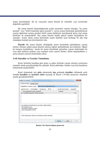 arama klasöründedir. Bu üç varsayılan arama klasörü de silinebilir veya üzerlerinde
değişiklik yapılabilir.

      Bir arama klasörü oluşturduğunuzda çeşitli seçenekler sunulur (örneğin, "ek içeren
postalar" veya "belirli kişilerden gelen postalar”). Ayrıca arama klasöründe görüntülenecek
e-posta öğelerinin uyması gereken belirli arama ölçütlerini tanımlanarak kişiye özel arama
klasörleri de oluşturulabilir. Her arama klasörü sürekli güncel tutulan kaydedilmiş bir
aramadır. Arama işlemi arama klasörünün arama ölçütüne uyan herhangi bir öğe olup
olmadığını bulmak için tüm klasörleri izler.

        Önemli: Bir arama klasörü silindiğinde arama klasöründe görüntülenen e-posta
iletileri silinmez çünkü arama klasörü yalnızca öğeleri görüntülemek için kullanılır. Öğeler
bu konuma kaydedilmez. Ancak bir arama klasöründe gösterilen e-posta iletilerinden bir
veya daha fazlasını açtıktan veya seçtikten sonra e-posta iletileri, iletiler depolandıkları e-
posta yönetim yazılımı klasöründen silinir.

3.4.8. Kurallar ve Uyarılar Tanımlama

      Kural, belirtilen koşullara göre gelen ve giden iletilerde e-posta yönetim yazılımının
otomatik olarak gerçekleştirdiği bir eylemdir. Kural şablondan, iletiden veya kişi koşullarını
kullanılarak oluşturulabilir.

      Kural oluşturmak için giriş sekmesinde taşı grubunda kuralları tıklanarak açılır
menüde kuralları ve uyarıları yönet seçeneği ile Resim 3.16’daki pencereye ulaşılarak
ayarlar gerçekleştirilebilir.




                             Resim 3.16: Kural oluştur penceresi

                                              57
 