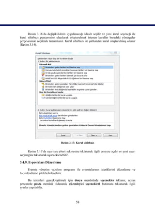 Resim 3.16’da değişikliklerin uygulanacağı klasör seçilir ve yeni kural seçeneği ile
kural sihirbazı penceresine ulaşılarak oluşturulmak istenen kurallar buradaki yönergeler
çerçevesinde seçilerek tamamlanır. Kural sihirbazı ile şablondan kural oluşturulmuş olunur
(Resim 3.14).




                                Resim 3.17: Kural sihirbazı


      Resim 3.16’da uyarıları yönet sekmesine tıklanarak ilgili pencere açılır ve yeni uyarı
seçeneğine tıklanarak uyarı eklenebilir.

3.4.9. E-postaları Düzenleme

      E-posta yönetim yazılımı programı ile e-postalarının içeriklerini düzenleme ve
biçimlendirme şekli belirlenebilir.

      Bu işlemleri gerçekleştirmek için dosya menüsünde seçenekler tıklanır, açılan
pencerede posta menüsü tıklanarak düzenleyici seçenekleri butonuna tıklanarak ilgili
ayarlar yapılabilir.



                                            58
 